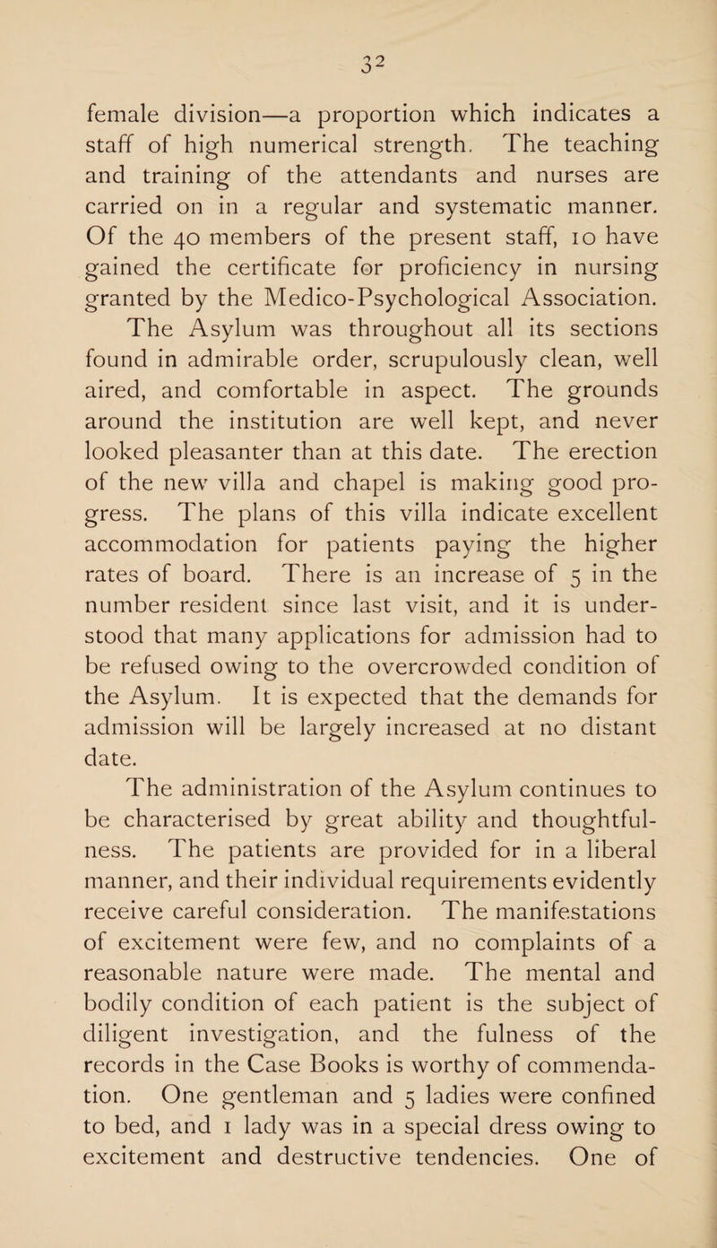 female division—a proportion which indicates a staff of high numerical strength. The teaching and training of the attendants and nurses are carried on in a regular and systematic manner. Of the 40 members of the present staff, 10 have gained the certificate for proficiency in nursing granted by the Medico-Psychological Association. The Asylum was throughout all its sections found in admirable order, scrupulously clean, well aired, and comfortable in aspect. The grounds around the institution are well kept, and never looked pleasanter than at this date. The erection of the newr villa and chapel is making good pro¬ gress. The plans of this villa indicate excellent accommodation for patients paying the higher rates of board. There is an increase of 5 in the number resident since last visit, and it is under¬ stood that many applications for admission had to be refused owing to the overcrowded condition of the Asylum. It is expected that the demands for admission will be largely increased at no distant date. The administration of the Asylum continues to be characterised by great ability and thoughtful¬ ness. The patients are provided for in a liberal manner, and their individual requirements evidently receive careful consideration. The manifestations of excitement were few, and no complaints of a reasonable nature were made. The mental and bodily condition of each patient is the subject of diligent investigation, and the fulness of the records in the Case Books is worthy of commenda¬ tion. One gentleman and 5 ladies were confined to bed, and 1 lady was in a special dress owing to excitement and destructive tendencies. One of