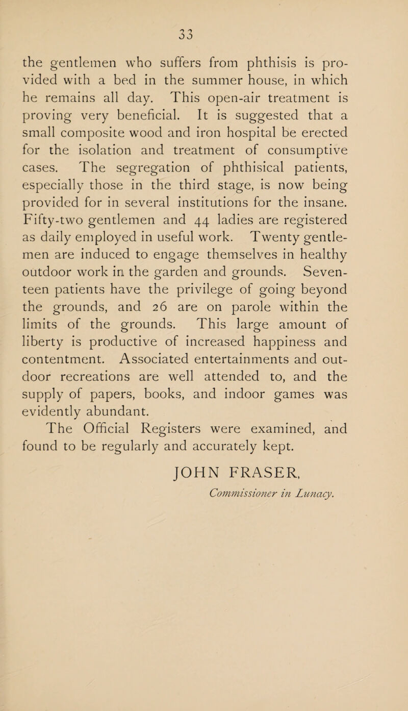 the gentlemen who suffers from phthisis is pro¬ vided with a bed in the summer house, in which he remains all day. This open-air treatment is proving very beneficial. It is suggested that a small composite wood and iron hospital be erected for the isolation and treatment of consumptive cases. The segregation of phthisical patients, especially those in the third stage, is now being provided for in several institutions for the insane. Fifty-two gentlemen and 44 ladies are registered as daily employed in useful work. Twenty gentle¬ men are induced to engage themselves in healthy outdoor work in the garden and grounds. Seven¬ teen patients have the privilege of going beyond the grounds, and 26 are on parole within the limits of the grounds. This large amount of liberty is productive of increased happiness and contentment. Associated entertainments and out¬ door recreations are well attended to, and the supply of papers, books, and indoor games was evidently abundant. The Official Registers were examined, and found to be regularly and accurately kept. JOHN FRASER, Commissioner in Lunacy.