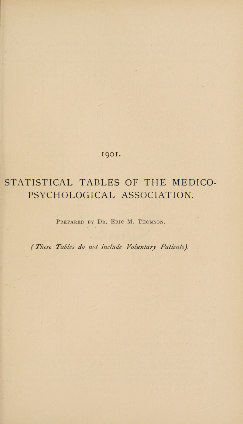 1901. STATISTICAL TABLES OF THE MEDICO- PSYCHOLOGICAL ASSOCIATION. Prepared by Dr. Eric M. Thomson. (These Tables do not include Voluntary Patients).