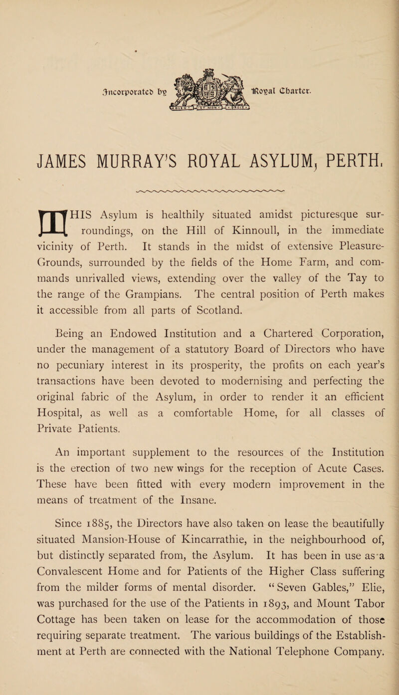 3ncorporatet> bs IRc^al Charter. JAMES MURRAY’S ROYAL ASYLUM, PERTH. mHIS Asylum is healthily situated amidst picturesque sur¬ roundings, on the Hill of Kinnoull, in the immediate vicinity of Perth. It stands in the midst of extensive Pleasure- Grounds, surrounded by the fields of the Home Farm, and com¬ mands unrivalled views, extending over the valley of the Tay to the range of the Grampians. The central position of Perth makes it accessible from all parts of Scotland. Being an Endowed Institution and a Chartered Corporation, under the management of a statutory Board of Directors who have no pecuniary interest in its prosperity, the profits on each year’s transactions have been devoted to modernising and perfecting the original fabric of the Asylum, in order to render it an efficient Hospital, as well as a comfortable Home, for all classes of Private Patients. An important supplement to the resources of the Institution is the erection of two new wings for the reception of Acute Cases. These have been fitted with every modern improvement in the means of treatment of the Insane. Since 1885, the Directors have also taken on lease the beautifully situated Mansion-House of Kincarrathie, in the neighbourhood of, but distinctly separated from, the Asylum. It has been in use as a Convalescent Home and for Patients of the Higher Class suffering from the milder forms of mental disorder. “ Seven Gables,” Elie, was purchased for the use of the Patients in 1893, and Mount Tabor Cottage has been taken on lease for the accommodation of those requiring separate treatment. The various buildings of the Establish¬ ment at Perth are connected with the National Telephone Company.