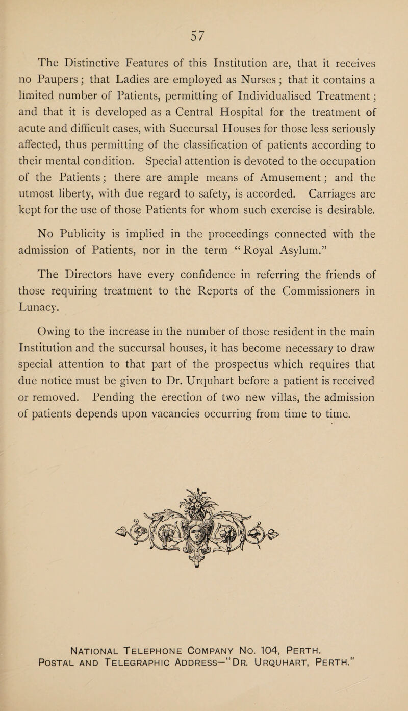 57 The Distinctive Features of this Institution are, that it receives no Paupers; that Ladies are employed as Nurses; that it contains a limited number of Patients, permitting of Individualised Treatment; and that it is developed as a Central Hospital for the treatment of acute and difficult cases, with Succursal Houses for those less seriously affected, thus permitting of the classification of patients according to their mental condition. Special attention is devoted to the occupation of the Patients; there are ample means of Amusement; and the utmost liberty, with due regard to safety, is accorded. Carriages are kept for the use of those Patients for whom such exercise is desirable. No Publicity is implied in the proceedings connected with the admission of Patients, nor in the term “Royal Asylum.” The Directors have every confidence in referring the friends of those requiring treatment to the Reports of the Commissioners in Lunacy. Owing to the increase in the number of those resident in the main Institution and the succursal houses, it has become necessary to draw special attention to that part of the prospectus which requires that due notice must be given to Dr. Urquhart before a patient is received or removed. Pending the erection of two new villas, the admission of patients depends upon vacancies occurring from time to time. National Telephone Company No. 104, Perth. Postal and Telegraphic Address—“Dr. Urquhart, Perth.”