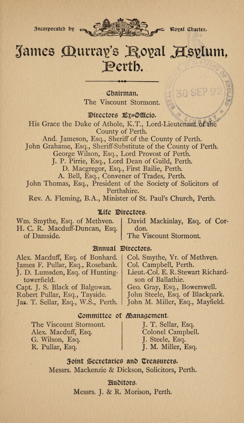 Sncorpovateb bs IRo^a! Charter. 3ames ffiuiTay’s Ko^al jg;$£lum, J?ertb. \ Chairman. The Viscount Stormont. \ vjft \ p'i J ,/v C-X I 3 v y Directors j£a>©fficio. His Grace the Duke of Athole, K.T., Lord-Lieutenant County of Perth. And. Jameson, Esq., Sheriff of the County of Perth. John Grahame, Esq., Sheriff-Substitute of the County of Perth. George Wilson, Esq., Lord Provost of Perth. J. P. Pirrie, Esq., Lord Dean of Guild, Perth. D. Macgregor, Esq., First Bailie, Perth. A. Bell, Esq., Convener of Trades, Perth. John Thomas, Esq., President of the Society of Solicitors of Perthshire. Rev. A. Fleming, B.A., Minister of St. Paul’s Church, Perth. Aj Xife Directors. Wm. Smythe, Esq, of Methven. H. C. R. Macduff-Duncan, Esq. of Damside. David Mackinlay, Esq. of Cor don. The Viscount Stormont. Bnnual Directors. Alex. Macduff, Esq. of Bonhard. James F. Pullar, Esq., Rosebank. J. D. Lumsden, Esq. of Hunting- towerfield. Capt. J. S. Black of Balgowan. Robert Pullar, Esq., Tayside. Jas. T. Sellar, Esq., W.S., Perth. Col. Smythe, Yr. of Methven. Col. Campbell, Perth. Lieut.-Col. E. R. Stewart Richard¬ son of Ballathie. Geo. Gray, Esq., Bowerswell. John Steele, Esq. of Blackpark. John M. Miller, Esq., Mayfield. Committee The Viscount Stormont. Alex. Macduff, Esq. G. Wilson, Esq. R. Pullar, Esq. of Management. J. T. Sellar, Esq. Colonel Campbell. J. Steele, Esq. J. M. Miller, Esq. Joint Secretaries anb {Treasurers. Messrs. Mackenzie & Dickson, Solicitors, Perth. Bubitors. Messrs. J. & R. Morison, Perth.