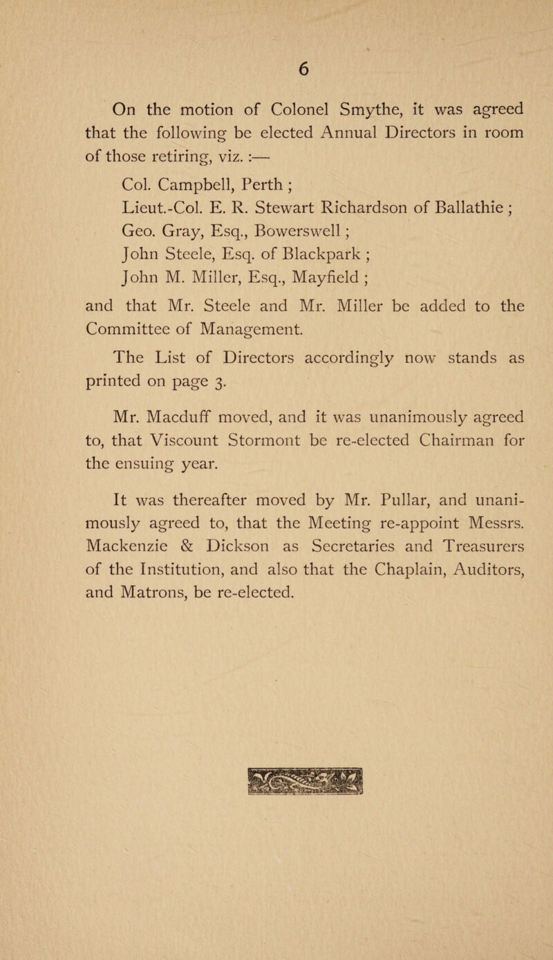On the motion of Colonel Smythe, it was agreed that the following be elected Annual Directors in room of those retiring, viz.:— Col. Campbell, Perth ; Lieut.-Col. E. R. Stewart Richardson of Ballathie ; Geo. Gray, Esq., Bowerswell ; John Steele, Esq. of Blackpark ; John M. Miller, Esq., Mayfield ; and that Mr. Steele and Mr. Miller be added to the Committee of Management. The List of Directors accordingly now stands as printed on page 3. Mr. Macduff moved, and it was unanimously agreed to, that Viscount Stormont be re-elected Chairman for the ensuing year. It was thereafter moved by Mr. Pullar, and unani¬ mously agreed to, that the Meeting re-appoint Messrs. Mackenzie & Dickson as Secretaries and Treasurers of the Institution, and also that the Chaplain, Auditors, and Matrons, be re-elected.