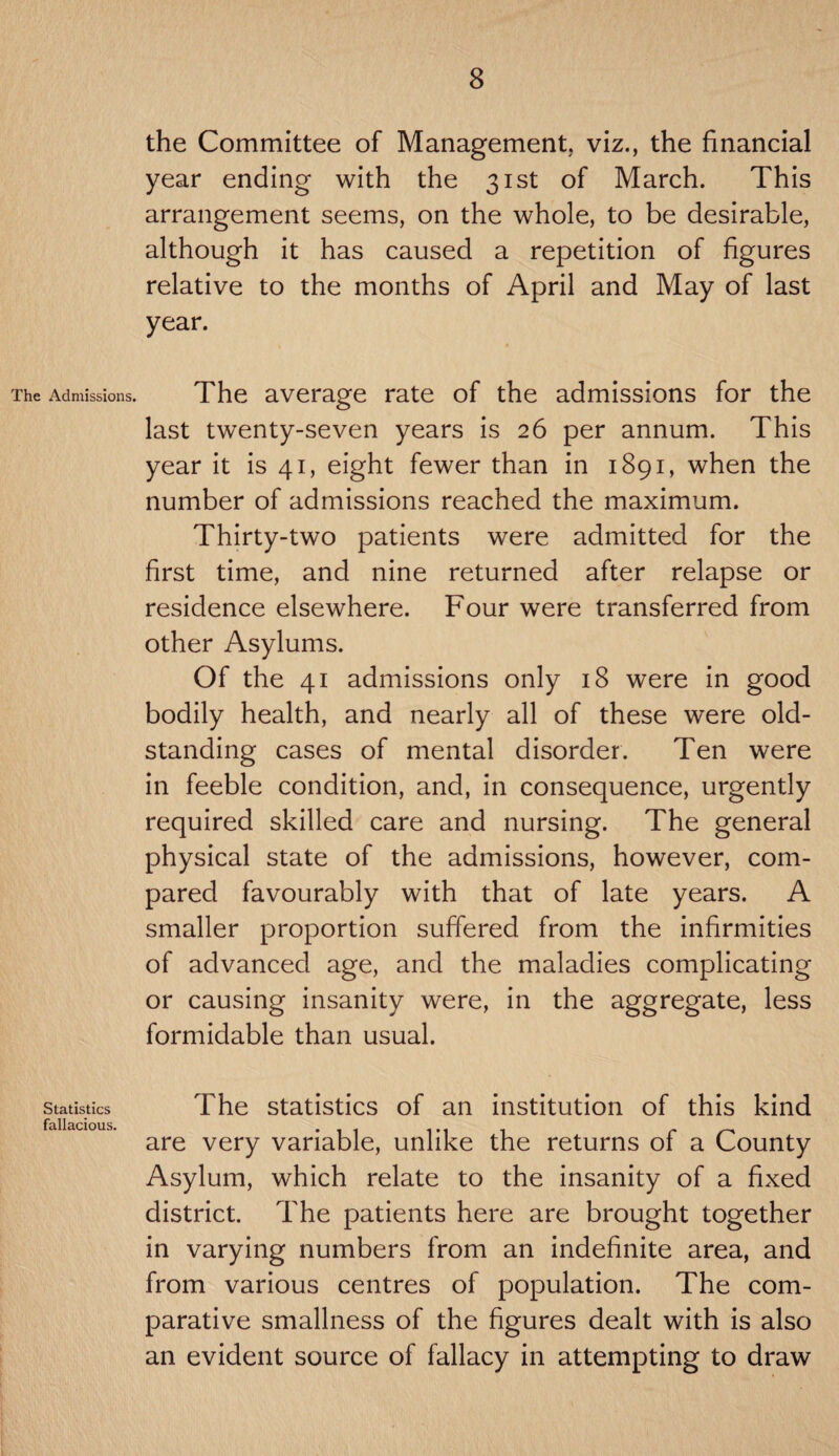 The Admissions. Statistics fallacious. the Committee of Management, viz., the financial year ending with the 31st of March. This arrangement seems, on the whole, to be desirable, although it has caused a repetition of figures relative to the months of April and May of last year. The average rate of the admissions for the last twenty-seven years is 26 per annum. This year it is 41, eight fewer than in 1891, when the number of admissions reached the maximum. Thirty-two patients were admitted for the first time, and nine returned after relapse or residence elsewhere. Four were transferred from other Asylums. Of the 41 admissions only 18 were in good bodily health, and nearly all of these were old- standing cases of mental disorder. Ten were in feeble condition, and, in consequence, urgently required skilled care and nursing. The general physical state of the admissions, however, com¬ pared favourably with that of late years. A smaller proportion suffered from the infirmities of advanced age, and the maladies complicating or causing insanity were, in the aggregate, less formidable than usual. The statistics of an institution of this kind are very variable, unlike the returns of a County Asylum, which relate to the insanity of a fixed district. The patients here are brought together in varying numbers from an indefinite area, and from various centres of population. The com¬ parative smallness of the figures dealt with is also an evident source of fallacy in attempting to draw