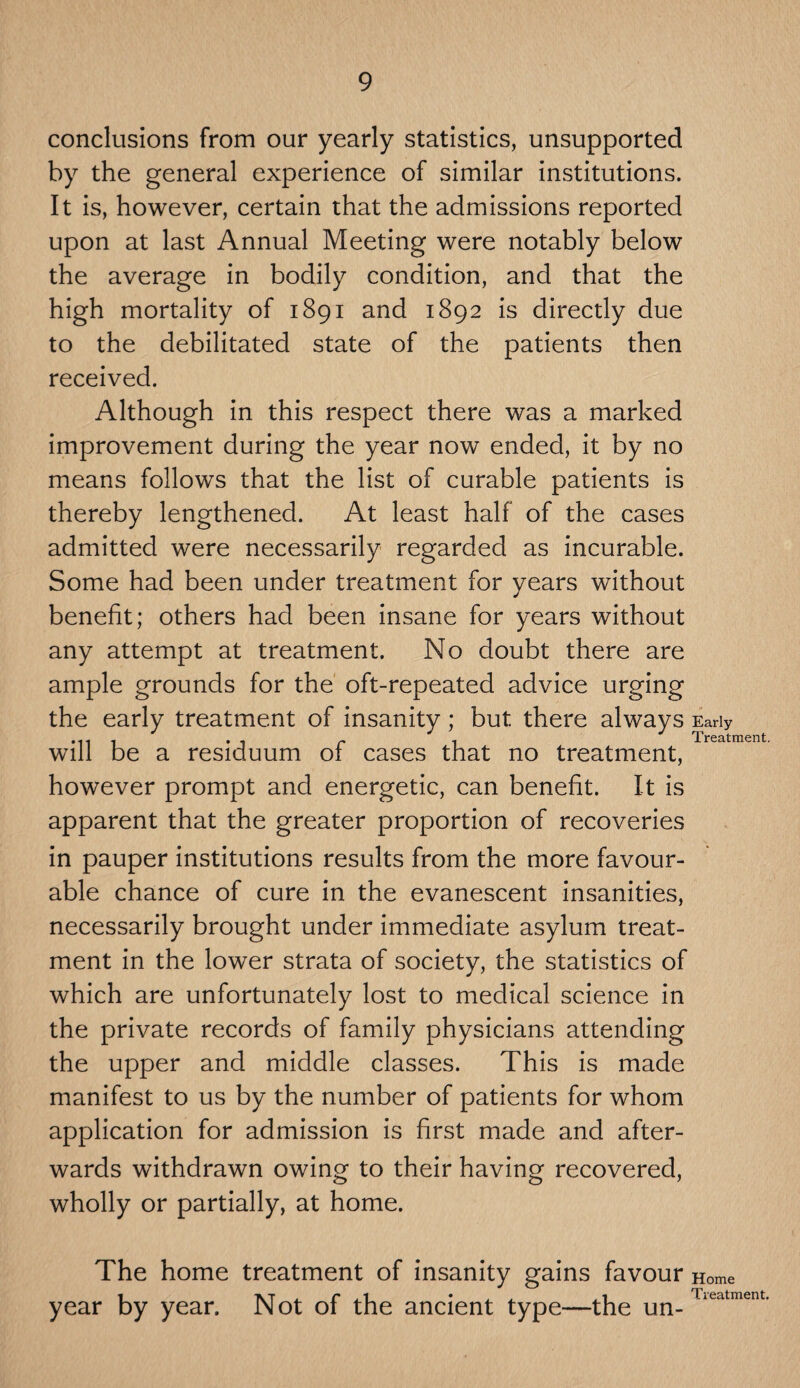 conclusions from our yearly statistics, unsupported by the general experience of similar institutions. It is, however, certain that the admissions reported upon at last Annual Meeting were notably below the average in bodily condition, and that the high mortality of 1891 and 1892 is directly due to the debilitated state of the patients then received. Although in this respect there was a marked improvement during the year now ended, it by no means follows that the list of curable patients is thereby lengthened. At least half of the cases admitted were necessarily regarded as incurable. Some had been under treatment for years without benefit; others had been insane for years without any attempt at treatment. No doubt there are ample grounds for the oft-repeated advice urging the early treatment of insanity; but there always Early ... . . . r . Treatment. will be a residuum ol cases that no treatment, however prompt and energetic, can benefit. It is apparent that the greater proportion of recoveries in pauper institutions results from the more favour¬ able chance of cure in the evanescent insanities, necessarily brought under immediate asylum treat¬ ment in the lower strata of society, the statistics of which are unfortunately lost to medical science in the private records of family physicians attending the upper and middle classes. This is made manifest to us by the number of patients for whom application for admission is first made and after¬ wards withdrawn owing to their having recovered, wholly or partially, at home. The home treatment of insanity gains favour Home year by year. Not of the ancient type—the un_ Tieatment-