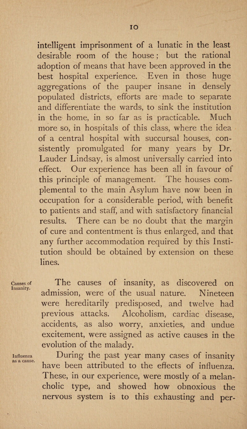 IO intelligent imprisonment of a lunatic in the least desirable room of the house; but the rational adoption of means that have been approved in the best hospital experience. Even in those huge aggregations of the pauper insane in densely populated districts, efforts are made to separate and differentiate the wards, to sink the institution in the home, in so far as is practicable. Much more so, in hospitals of this class, where the idea of a central hospital with succursal houses, con¬ sistently promulgated for many years by Dr. Lauder Lindsay, is almost universally carried into effect. Our experience has been all in favour of this principle of management. The houses com- plemental to the main Asylum have now been in occupation for a considerable period, with benefit to patients and staff, and with satisfactory financial results. There can be no doubt that the margin of cure and contentment is thus enlarged, and that any further accommodation required by this Insti¬ tution should be obtained by extension on these lines. Causes of Insanity. Influenza as a cause. The causes of insanity, as discovered on admission, were of the usual nature. Nineteen were hereditarily predisposed, and twelve had previous attacks. Alcoholism, cardiac disease, accidents, as also worry, anxieties, and undue excitement, were assigned as active causes in the evolution of the malady. During the past year many cases of insanity have been attributed to the effects of influenza. These, in our experience, were mostly of a melan¬ cholic type, and showed how obnoxious the nervous system is to this exhausting and per-