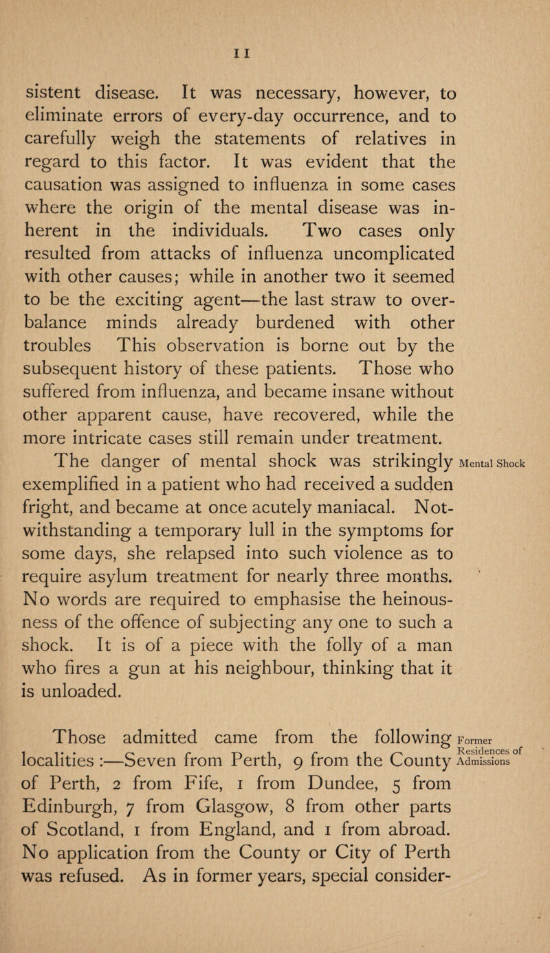 sistent disease. It was necessary, however, to eliminate errors of every-day occurrence, and to carefully weigh the statements of relatives in regard to this factor. It was evident that the causation was assigned to influenza in some cases where the origin of the mental disease was in¬ herent in the individuals. Two cases only resulted from attacks of influenza uncomplicated with other causes; while in another two it seemed to be the exciting agent—the last straw to over¬ balance minds already burdened with other troubles This observation is borne out by the subsequent history of these patients. Those who suffered from influenza, and became insane without other apparent cause, have recovered, while the more intricate cases still remain under treatment. The danger of mental shock was strikingly Mental shock exemplified in a patient who had received a sudden fright, and became at once acutely maniacal. Not¬ withstanding a temporary lull in the symptoms for some days, she relapsed into such violence as to require asylum treatment for nearly three months. No words are required to emphasise the heinous¬ ness of the offence of subjecting any one to such a shock. It is of a piece with the folly of a man who fires a gun at his neighbour, thinking that it is unloaded. Those admitted came from the following Former i i. . /—a t \ 1 r* 1 Residences of* localities :—Seven from Perth, 9 from the County Admissions of Perth, 2 from Fife, 1 from Dundee, 5 from Edinburgh, 7 from Glasgow, 8 from other parts of Scotland, 1 from England, and 1 from abroad. No application from the County or City of Perth was refused. As in former years, special consider-