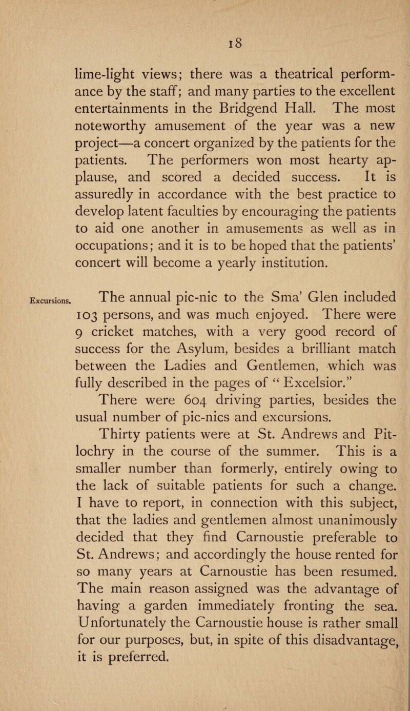 lime-light views; there was a theatrical perform¬ ance by the staff; and many parties to the excellent entertainments in the Bridgend Hall. The most noteworthy amusement of the year was a new project—a concert organized by the patients for the patients. The performers won most hearty ap¬ plause, and scored a decided success. It is assuredly in accordance with the best practice to develop latent faculties by encouraging the patients to aid one another in amusements as well as in occupations; and it is to be hoped that the patients’ concert will become a yearly institution. Excursions. The annual pic-nic to the Sma’ Glen included 103 persons, and was much enjoyed. There were 9 cricket matches, with a very good record of success for the Asylum, besides a brilliant match between the Ladies and Gentlemen, which was fully described in the pages of “ Excelsior.” There were 604 driving parties, besides the usual number of pic-nics and excursions. Thirty patients were at St. Andrews and Pit¬ lochry in the course of the summer. This is a smaller number than formerly, entirely owing to the lack of suitable patients for such a change. I have to report, in connection with this subject, that the ladies and gentlemen almost unanimously decided that they find Carnoustie preferable to St. Andrews; and accordingly the house rented for so many years at Carnoustie has been resumed. The main reason assigned was the advantage of having a garden immediately fronting the sea. Unfortunately the Carnoustie house is rather small for our purposes, but, in spite of this disadvantage, it is preferred.