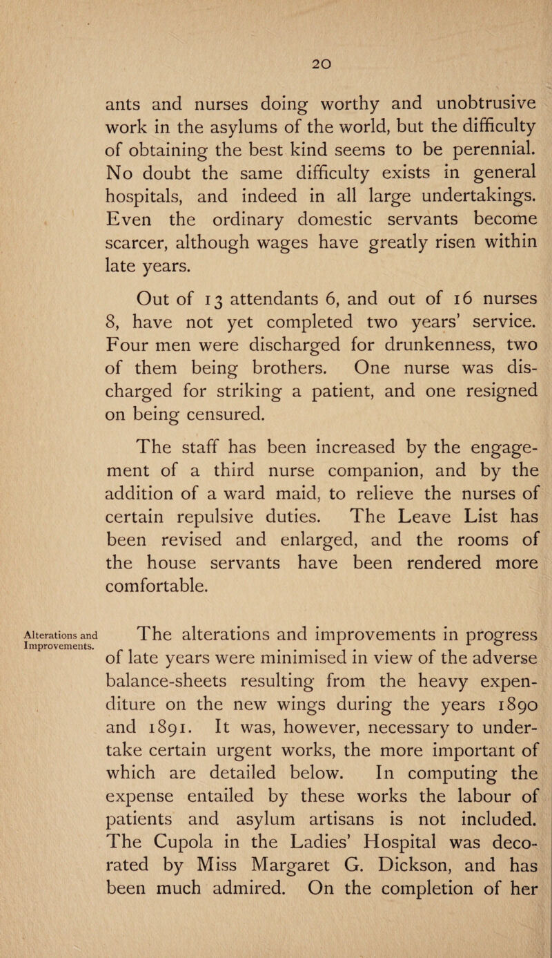 Alterations and Improvements. ants and nurses doing worthy and unobtrusive work in the asylums of the world, but the difficulty of obtaining the best kind seems to be perennial. No doubt the same difficulty exists in general hospitals, and indeed in all large undertakings. Even the ordinary domestic servants become scarcer, although wages have greatly risen within late years. Out of 13 attendants 6, and out of 16 nurses 8, have not yet completed two years’ service. Four men were discharged for drunkenness, two of them being brothers. One nurse was dis¬ charged for striking a patient, and one resigned on being censured. The staff has been increased by the engage¬ ment of a third nurse companion, and by the addition of a ward maid, to relieve the nurses of certain repulsive duties. The Leave List has been revised and enlarged, and the rooms of the house servants have been rendered more comfortable. The alterations and improvements in progress of late years were minimised in view of the adverse balance-sheets resulting from the heavy expen¬ diture on the new wings during the years 1890 and 1891. It was, however, necessary to under¬ take certain urgent works, the more important of which are detailed below. In computing the expense entailed by these works the labour of patients and asylum artisans is not included. The Cupola in the Ladies’ Hospital was deco¬ rated by Miss Margaret G. Dickson, and has been much admired. On the completion of her