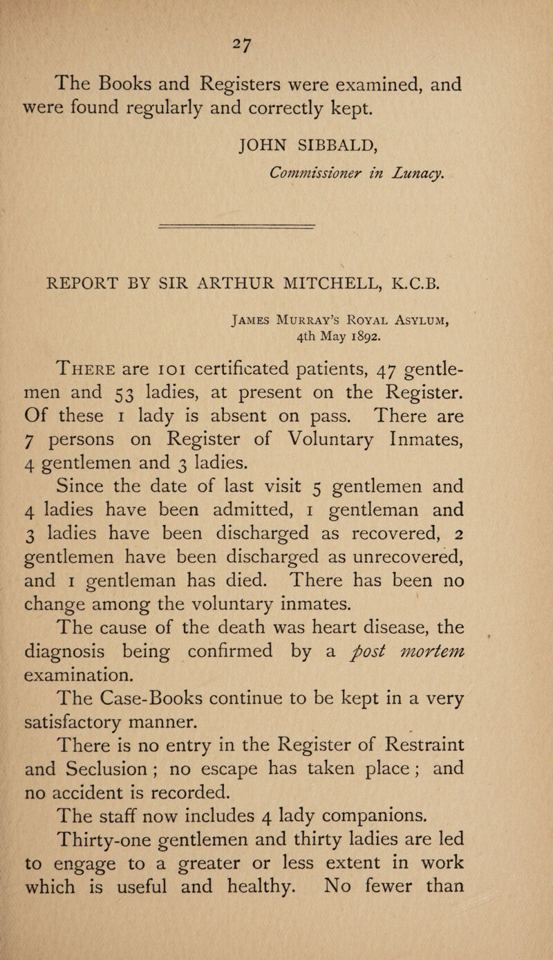 The Books and Registers were examined, and were found regularly and correctly kept. JOHN SIBBALD, Commissioner in Lunacy. REPORT BY SIR ARTHUR MITCHELL, K.C.B. James Murray’s Royal Asylum, 4th May 1892. There are ioi certificated patients, 47 gentle¬ men and 53 ladies, at present on the Register. Of these 1 lady is absent on pass. There are 7 persons on Register of Voluntary Inmates, 4 gentlemen and 3 ladies. Since the date of last visit 5 gentlemen and 4 ladies have been admitted, 1 gentleman and 3 ladies have been discharged as recovered, 2 gentlemen have been discharged as unrecovered, and 1 gentleman has died. There has been no change among the voluntary inmates. The cause of the death was heart disease, the diagnosis being confirmed by a post mortem examination. The Case-Books continue to be kept in a very satisfactory manner. There is no entry in the Register of Restraint and Seclusion ; no escape has taken place; and no accident is recorded. The staff now includes 4 lady companions. Thirty-one gentlemen and thirty ladies are led to engage to a greater or less extent in work which is useful and healthy. No fewer than