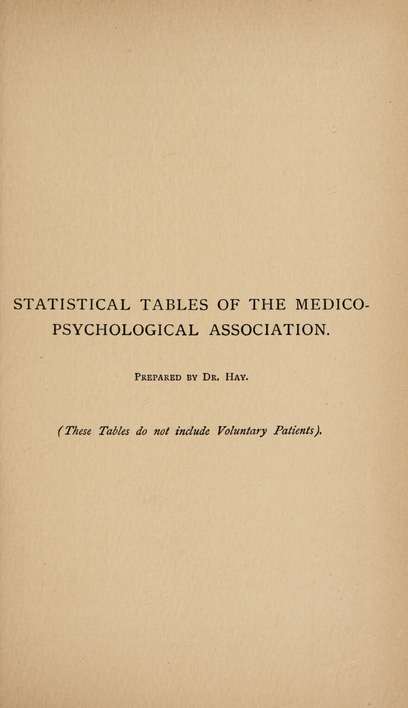 STATISTICAL TABLES OF THE MEDICO- PSYCHOLOGICAL ASSOCIATION. / ... Prepared by Dr. Hay. (These Tables do not include Voluntary Patients),