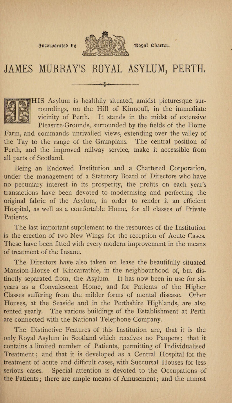 IRo^al Charter. 3ncorporatet> bs JAMES MURRAY’S ROYAL ASYLUM, PERTH, HIS Asylum is healthily situated, amidst picturesque sur¬ roundings, on the Hill of Kinnoull, in the immediate vicinity of Perth. It stands in the midst of extensive Pleasure-Grounds, surrounded by the fields of the Home Farm, and commands unrivalled views, extending over the valley of the Tay to the range of the Grampians. The central position of Perth, and the improved railway service, make it accessible from all parts of Scotland. Being an Endowed Institution and a Chartered Corporation, under the management of a Statutory Board of Directors who have no pecuniary interest in its prosperity, the profits on each year’s transactions have been devoted to modernising and perfecting the original fabric of the Asylum, in order to render it an efficient Hospital, as well as a comfortable Home, for all classes of Private Patients. The last important supplement to the resources of the Institution is the erection of two New Wings for the reception of Acute Cases. These have been fitted with every modern improvement in the means of treatment of the Insane. The Directors have also taken on lease the beautifully situated Mansion-House of Kincarrathie, in the neighbourhood of, but dis¬ tinctly separated from, the Asylum. It has now been in use for six years as a Convalescent Home, and for Patients of the Higher Classes suffering from the milder forms of mental disease. Other Houses, at the Seaside and in the Perthshire Highlands, are also rented yearly. The various buildings of the Establishment at Perth are connected with the National Telephone Company. The Distinctive Features of this Institution are, that it is the only Royal Asylum in Scotland which receives no Paupers; that it contains a limited number of Patients, permitting of Individualised Treatment; and that it is developed as a Central Hospital for the treatment of acute and difficult cases, with Succursal Houses for less serious cases. Special attention is devoted to the Occupations of the Patients; there are ample means of Amusement; and the utmost