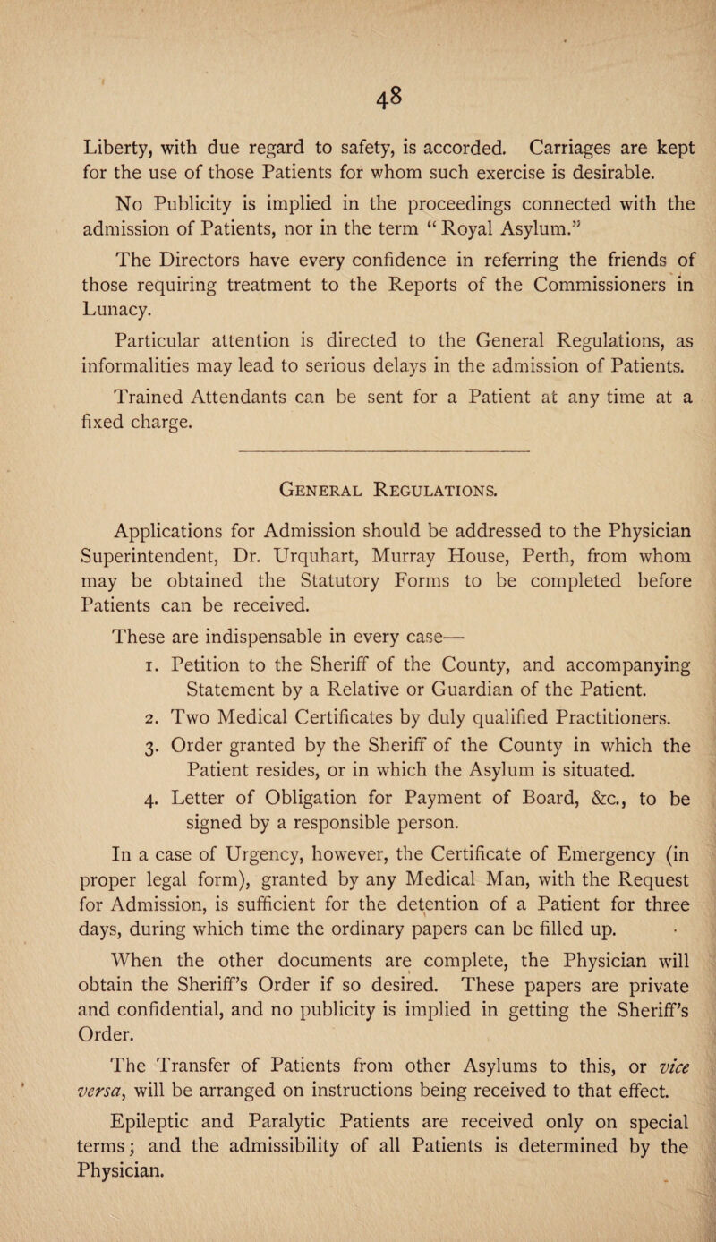 Liberty, with due regard to safety, is accorded. Carriages are kept for the use of those Patients for whom such exercise is desirable. No Publicity is implied in the proceedings connected with the admission of Patients, nor in the term “ Royal Asylum.” The Directors have every confidence in referring the friends of those requiring treatment to the Reports of the Commissioners in Lunacy. Particular attention is directed to the General Regulations, as informalities may lead to serious delays in the admission of Patients. Trained Attendants can be sent for a Patient at any time at a fixed charge. General Regulations. Applications for Admission should be addressed to the Physician Superintendent, Dr. Urquhart, Murray House, Perth, from whom may be obtained the Statutory Forms to be completed before Patients can be received. These are indispensable in every case— 1. Petition to the Sheriff of the County, and accompanying Statement by a Relative or Guardian of the Patient. 2. Two Medical Certificates by duly qualified Practitioners. 3. Order granted by the Sheriff of the County in which the Patient resides, or in which the Asylum is situated. 4. Letter of Obligation for Payment of Board, &c., to be signed by a responsible person. In a case of Urgency, however, the Certificate of Emergency (in proper legal form), granted by any Medical Man, with the Request for Admission, is sufficient for the detention of a Patient for three days, during which time the ordinary papers can be filled up. When the other documents are complete, the Physician will obtain the Sheriff’s Order if so desired. These papers are private and confidential, and no publicity is implied in getting the Sheriff’s Order. The Transfer of Patients from other Asylums to this, or vice versa, will be arranged on instructions being received to that effect. Epileptic and Paralytic Patients are received only on special terms; and the admissibility of all Patients is determined by the Physician.