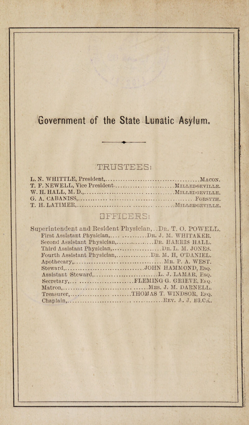 Government of the State Lunatic Asylum. ♦ TRUSTEES: L. N. WHITTLE, President.Macon. T. F. NEWELL, Vice President-. Mieeebgevelle. W. H. HALL, M. D.,.Milledgevilre. G. A. CABANISS,.Forsyth. T. II. LATIMER,.Milledgeville. □ FFICERS i Superintendent and Resident Physician,. .Dr. T. O. POWELL. First Assistant Physician,... Second Assistant Physician, Third Assistant Physician,.. Fourth Assistant Physician, Apothecary,. Steward,. Assistant Steward,. Secretary,. Matron,. Treasurer,. .Dr. J. M. WHITAKER. .Dr. HARRIS HALL. .Dr. L. M. JONES. .Dr. M. H, Q’DANIEL. .Mr. P. A. WEST. .JOHN HAMMOND, Esq. .L. J. LAMAR, Esq. .FLEMING G. GRIEVE, Esq. .Mrs. J. M. DARNELL. THOMAS T. WINDSOR, Esq. Chaplain, Rev. A. J. BECK.