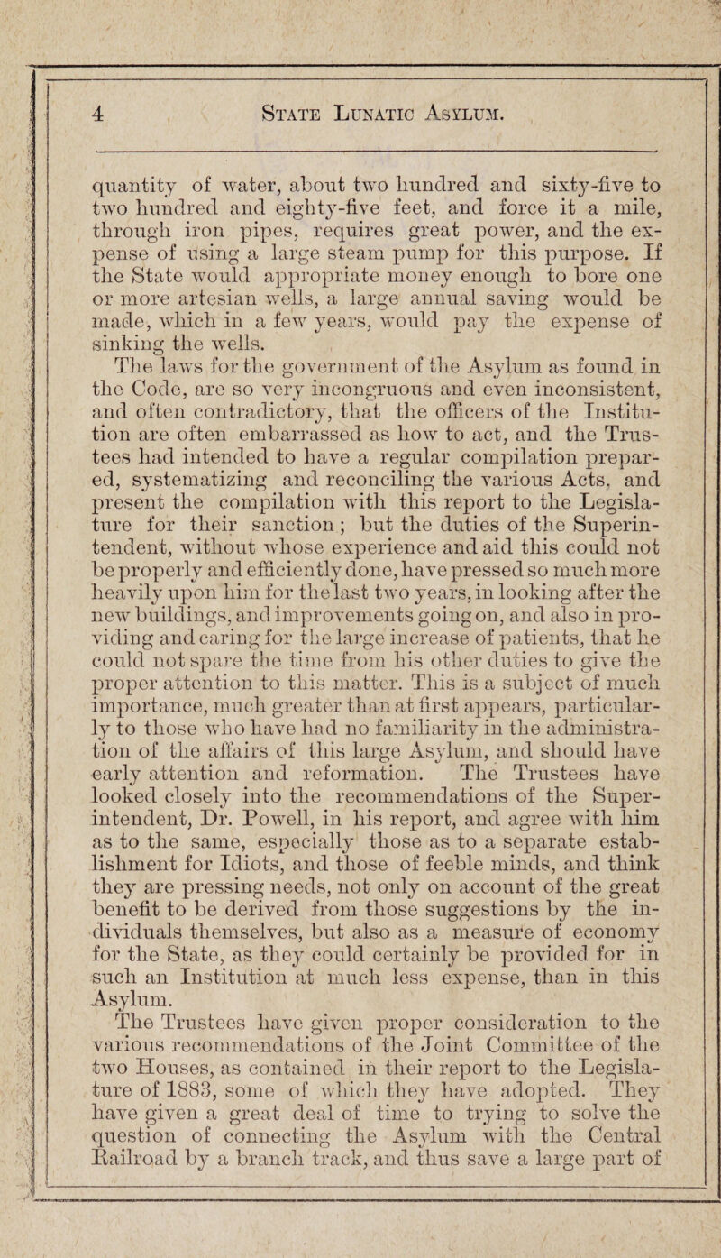 ' quantity of water, about two hundred and sixty-five to two hundred and eighty-five feet, and force it a mile, through iron pipes, requires great power, and tlie ex¬ pense of using a large steam pump for this purpose. If the State would appropriate money enough to bore one or more artesian wells, a large annual saving would be made, which in a few years, would pay the expense of sinking the wells. The laws for the government of the Asylum as found in the Code, are so very incongruous and even inconsistent, and often contradictory, that the officers of the Institu¬ tion are often embarrassed as how to act, and the Trus¬ tees had intended to have a regular compilation prepar¬ ed, systematizing and reconciling the various Acts, and present the compilation with this report to the Legisla¬ ture for their sanction ; but the duties of the Superin¬ tendent, without whose experience and aid this could not be properly and efficiently done, have pressed so much more heavily upon him for the last two years, in looking after the new buildings, and improvements going on, and also in pro¬ viding and caring for the large increase of patients, that he could not spare the time from his other duties to give the proper attention to this matter. This is a subject of much importance, much greater than at first appears, particular¬ ly to those who have had no familiarity in the administra¬ tion of the affairs of this large Asylum, and should have early attention and reformation. The Trustees have looked closely into the recommendations of the Super¬ intendent, Dr. Powell, in his report, and agree with him as to the same, especially those as to a separate estab¬ lishment for Idiots, and those of feeble minds, and think they are pressing needs, not only on account of the great benefit to be derived from those suggestions by the in¬ dividuals themselves, but also as a measure of economy for the State, as they could certainly be provided for in such an Institution at much less expense, than in this Asylum. The Trustees have given proper consideration to the various recommendations of the Joint Committee of the two Houses, as contained in their report to the Legisla¬ ture of 1883, some of which they have adopted. They have given a great deal of time to trying to solve the question of connecting the Asylum with the Central Bailroad by a branch track, and thus save a large part of