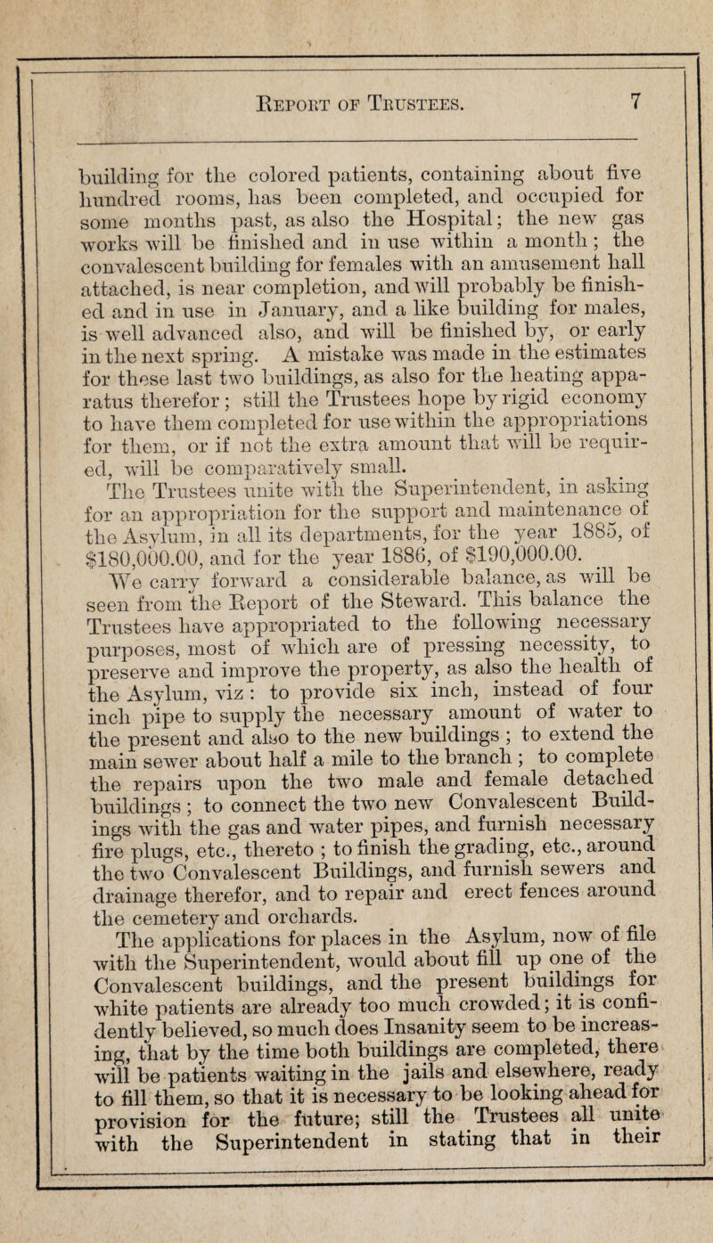 building for the colored patients, containing about five hundred rooms, has been completed, and occupied for some months past, as also the Hospital; the new gas works will be finished and in use within a month; the convalescent building for females with an amusement hall attached, is near completion, and will probably be finish¬ ed and in use in January, and a like building for males, is well advanced also, and will be finished by, or early in the next spring. A mistake was made in the estimates for these last two buildings, as also for the heating appa¬ ratus therefor; still the Trustees hope by rigid economy to have them completed for use within the appropriations for them, or if not the extra amount that will be requir¬ ed, will be comparatively small. The Trustees unite with the Superintendent, in asking for an appropriation for the support and maintenance of the Asylum, in all its departments, for the year 1885, of $180,000.00, and for the year 1886, of $190,000.00. We carrv forward a considerable balance, as will be seen from the Report of the Steward. This balance the Trustees have appropriated to the following necessary purposes, most of which are of pressing necessity, to preserve and improve the property, as also the health of the Asylum, viz : to provide six inch, instead of four inch pipe to supply the necessary amount of water to the present and also to the new buildings ; to extend the main sewer about half a mile to the branch ; to complete the repairs upon the two male and female detached buildings ; to connect the two new Convalescent Build¬ ings with the gas and water pipes, and furnish necessary fire plugs, etc., thereto ; to finish the grading, etc., around the two Convalescent Buildings, and furnish sewers and drainage therefor, and to repair and erect fences around the cemetery and orchards. The applications for places in the Asylum, now of file with the Superintendent, would about fill up one of the Convalescent buildings, and the present buildings for white patients are already too much crowded; it is confi¬ dently believed, so much does Insanity seem to be increas¬ ing, that by the time both buildings are completed, there will be patients waiting in the jails and elsewhere, ready to fill them, so that it is necessary to be looking ahead for provision for the future; still the Trustees all unite with the Superintendent in stating that in their