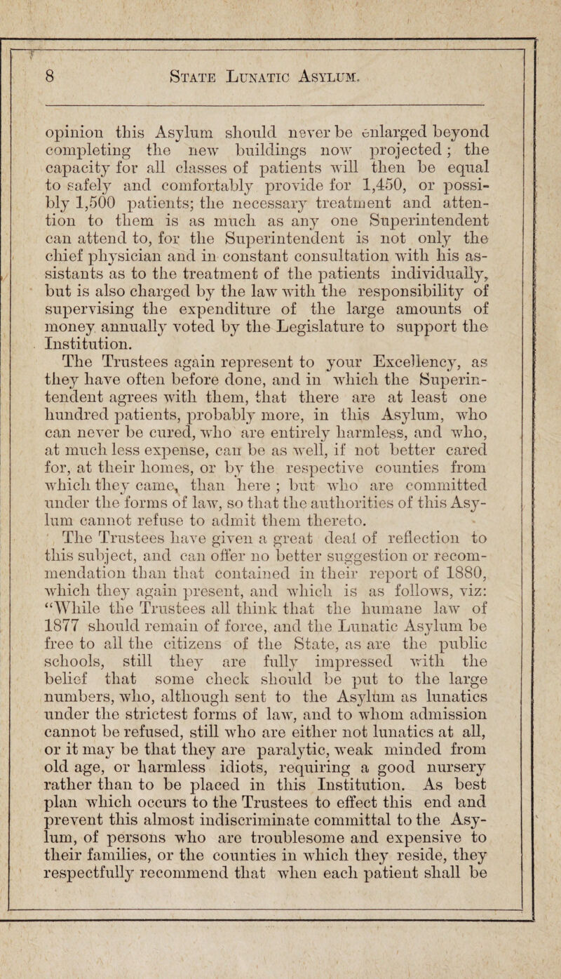 opinion this Asylum should never be enlarged beyond completing the new buildings now projected; the capacity for all classes of patients will then be equal to safely and comfortably provide for 1,450, or possi¬ bly 1,500 patients; the necessary treatment and atten¬ tion to them is as much as any one Superintendent can attend to, for the Superintendent is not only the chief physician and in constant consultation with his as¬ sistants as to the treatment of the patients individually, but is also charged by the law with the responsibility of supervising the expenditure of the large amounts of money annually voted by the Legislature to support the Institution. The Trustees again represent to your Excellency, as they have often before done, and in which the Superin¬ tendent agrees with them, that there are at least one hundred patients, probably more, in this Asylum, who can never be cured, who are entirely harmless, and who, at much less expense, can be as well, if not better cared for, at their homes, or by the respective counties from which they came, than here ; but who are committed under the forms of law, so that the authorities of this Asy¬ lum cannot refuse to admit them thereto. The Trustees have given a great deal of reflection to this subject, and can offer no better suggestion or recom¬ mendation than that contained in their report of 1880, which they again present, and which is as follows, viz: “While the Trustees all think that the humane law of 1877 should remain of force, and the Lunatic Asylum be free to all the citizens of the State, as are the public schools, still they are fully impressed with the belief that some check should be put to the large numbers, who, although sent to the Asylum as lunatics under the strictest forms of law, and to whom admission cannot be refused, still who are either not lunatics at all, or it may be that they are paralytic, weak minded from old age, or harmless idiots, requiring a good nursery rather than to be placed in this Institution. As best plan which occurs to the Trustees to effect this end and prevent this almost indiscriminate committal to the Asy¬ lum, of persons who are troublesome and expensive to their families, or the counties in which they reside, they respectfully recommend that when each patient shall be