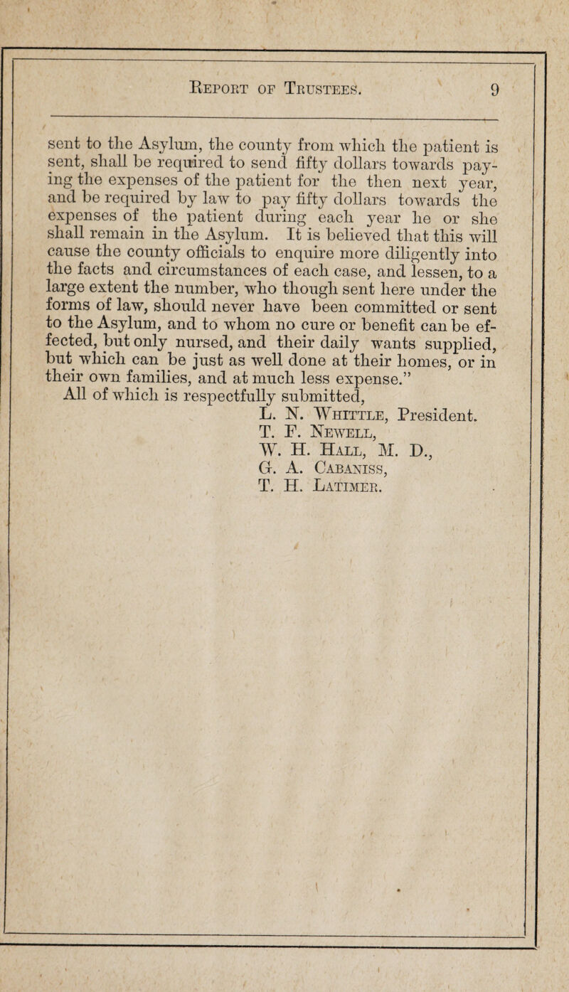 sent to the Asylum, the county from which the patient is sent, shall be required to send fifty dollars towards pay¬ ing the expenses of the patient for the then next year, and be required by law to pay fifty dollars towards the expenses of the patient during each year he or she shall remain in the Asylum. It is believed that this will cause the county officials to enquire more diligently into the facts and circumstances of each case, and lessen, to a large extent the number, who though sent here under the forms of law, should never have been committed or sent to the Asylum, and to whom no cure or benefit can be ef¬ fected, but only nursed, and their daily wants supplied, but which can be just as well done at their homes, or in their own families, and at much less expense.” All of which is respectfully submitted, L. N. Whittle, President. T. F. Newell, W. H. Hall, M. D., G. A. Cabaniss, T. H. Latimer.
