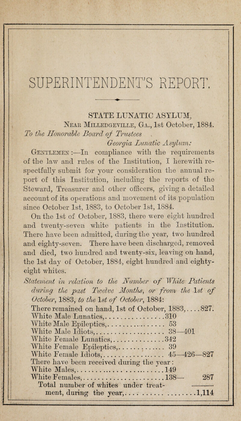 SUPERINTENDENT'S REPORT. STATE LUNATIC ASYLUM, Near Milled geville, Ga., 1st October, 1884. To the Honorable Board of Trustees Georgia Lunatic Asylum: Gentlemen :—In compliance with the requirements of the law and rules of the Institution, I herewith re¬ spectfully submit for your consideration the annual re¬ port of this Institution, including the reports of the Steward, Treasurer and other officers, giving a detailed account of its operations and movement of its population since October 1st, 1883, to October 1st, 1884. On the 1st of October, 1883, there were eight hundred and twenty-seven white patients in the Institution. There have been admitted, during the year, two hundred and eiglity-,seven. There have been discharged, removed and died, two hundred and twenty-six, leaving on hand, the 1st day of October, 1884, eight hundred and eighty- eight whites. Statement in relation to the Humber of White Patients during the past Twelve Months, or from the 1st of October, 1883, to the 1st of October, 1884: There remained on hand, 1st of October, 1883,... .827. White Male Lunatics,.310 White Male Epileptics,.. 53 White Male Idiots,. 38—401 White Female Lunatics,.342 White Female Epileptics,. 39 White Female idiots,. 45—426—827 There have been received during the year: White Males,.149 White F emales,.138— 287 Total number of whites under treat-- ment, during the year,...1,114