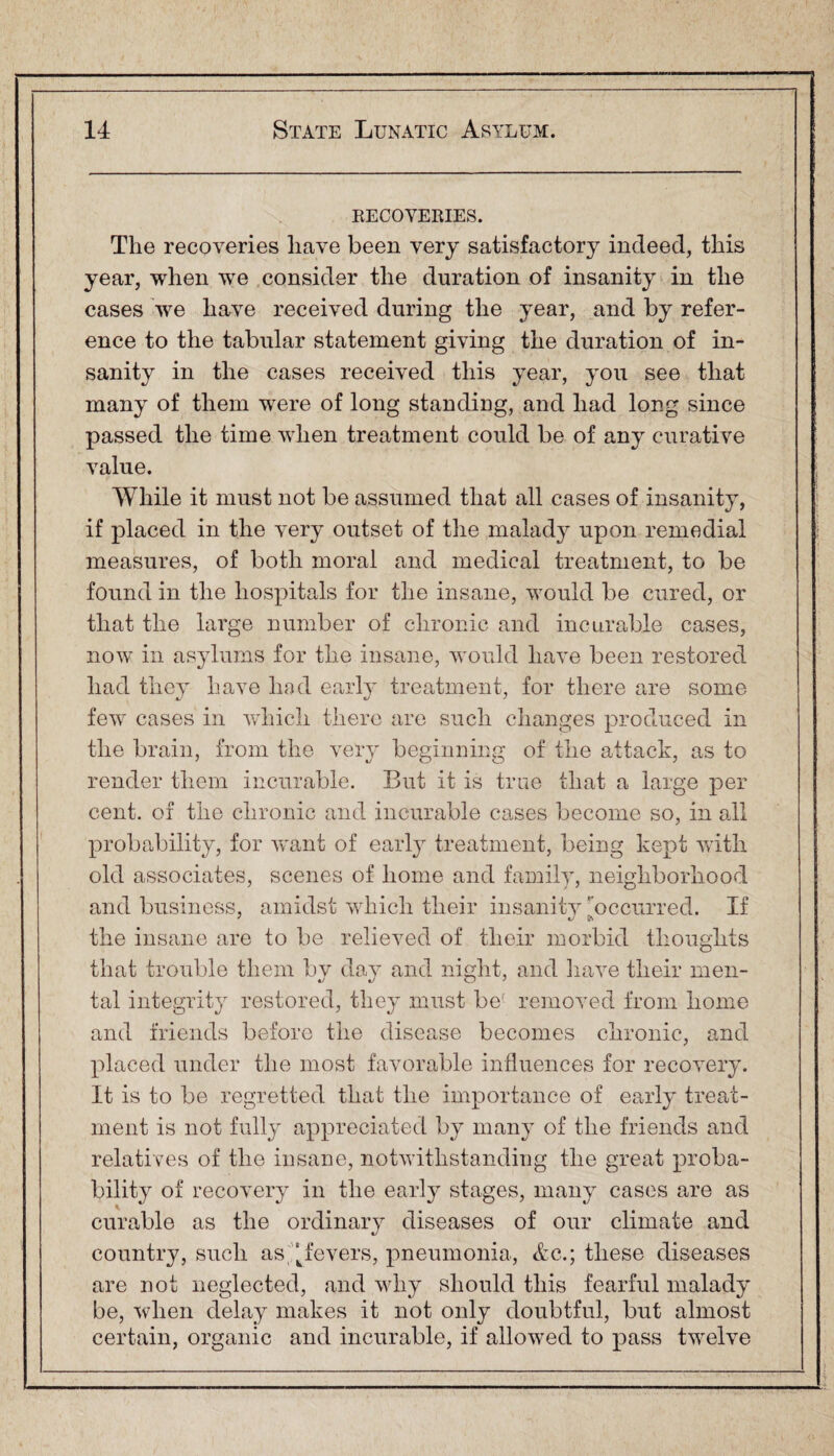 RECOVERIES. The recoveries have been very satisfactory indeed, this year, when wTe consider the duration of insanity in the cases we have received during the year, and by refer¬ ence to the tabular statement giving the duration of in¬ sanity in the cases received this year, you see that many of them were of long standing, and had long since passed the time when treatment could be of any curative value. While it must not be assumed that all cases of insanity, if placed in the very outset of the malady upon remedial measures, of both moral and medical treatment, to be found in the hospitals for the insane, would be cured, or that the large number of chronic and incurable cases, now in asylums for the insane, would have been restored had they have had early treatment, for there are some few cases in which there are such changes produced in the brain, from the very beginning of the attack, as to render them incurable. But it is true that a large per cent, of the chronic and incurable cases become so, in all probability, for want of early treatment, being kept with old associates, scenes of home and family, neighborhood and business, amidst which their insanity ' occurred. If the insane are to be relieved of their morbid thoughts that trouble them by day and night, and have their men¬ tal integrity restored, they must be! removed from home and friends before the disease becomes chronic, and placed under the most favorable influences for recovery. It is to be regretted that the importance of early treat¬ ment is not fully appreciated by many of the friends and relatives of the insane, notwithstanding the great proba¬ bility of recovery in the early stages, many cases are as curable as the ordinary diseases of our climate and country, such as ^fevers, pneumonia, &c.; these diseases are not neglected, and why should this fearful malady be, when delay makes it not only doubtful, but almost certain, organic and incurable, if allowed to pass twelve > S