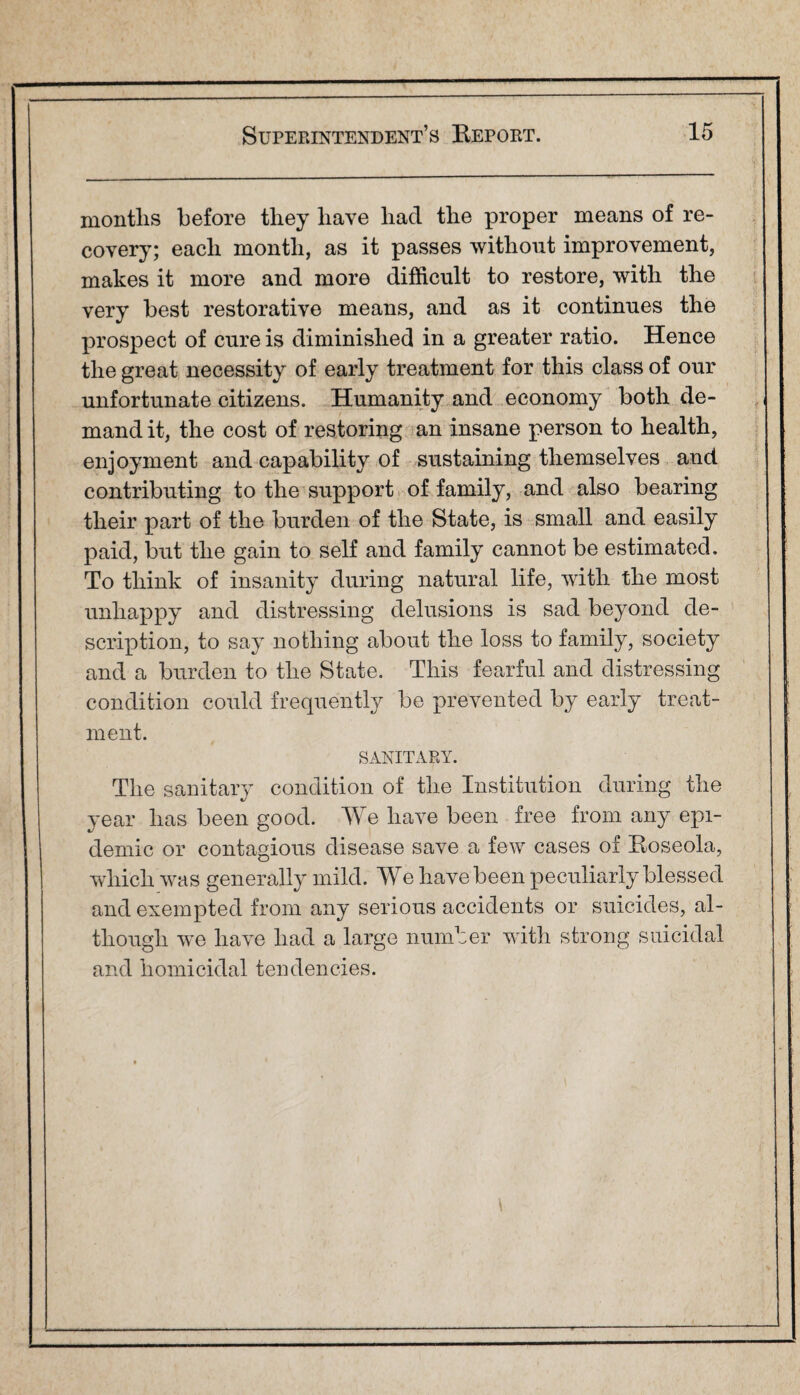months before they have had the proper means of re¬ covery; each month, as it passes without improvement, makes it more and more difficult to restore, with the very best restorative means, and as it continues the prospect of cure is diminished in a greater ratio. Hence the great necessity of early treatment for this class of our unfortunate citizens. Humanity and economy both de¬ mand it, the cost of restoring an insane person to health, enjoyment and capability of sustaining themselves and contributing to the support of family, and also bearing their part of the burden of the State, is small and easily paid, but the gain to self and family cannot be estimated. To think of insanity during natural life, with the most unhappy and distressing delusions is sad beyond de¬ scription, to say nothing about the loss to family, society and a burden to the State. This fearful and distressing condition could frequently be prevented by early treat¬ ment. SANITARY. The sanitary condition of the Institution during the year has been good. We have been free from any epi¬ demic or contagious disease save a few cases of Eoseola, which was generally mild. We have been peculiarly blessed and exempted from any serious accidents or suicides, al¬ though we have had a large number with strong suicidal and homicidal tendencies.