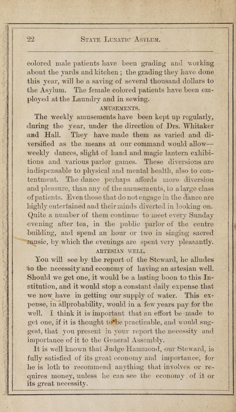 colored male patients have been grading and working about the yards and kitchen ; the grading they have done this year, will be a saving of several thousand dollars to the Asylum. The female colored patients have been em¬ ployed at the Laundry and in sewing. AMUSEMENTS. The weekly amusements have been kept up regularly, ■during the year, under the direction of Drs. Whitaker and Hall. They have made them as varied and di¬ versified as the means at our command would allow— weekly dances, slight of hand and magic lantern exhibi¬ tions and various parlor games. These diversions are indispensable to physical and mental health, also to con¬ tentment. The dance perhaps affords more diversion and pleasure, than any of the amusements, to a large class of patients. Even those that do not engage in the dance are highly entertained and their minds diverted in looking on. Quite a number of them continue to meet every Sunday evening after tea, in the public parlor of the centre building, and spend an hour or two in singing sacred music, by which the evenings are spent very pleasantly. ARTESIAN WELL. You will see by the report of the Steward, he alludes i}© the necessity and economy of having an artesian well. Should wTe get one, it would be a lasting boon to this In¬ stitution, and it would stop a constant daily expense that we now have in getting our supply of water. This ex¬ pense, in allprobability, would in a few years pay for the well. I think it is important that an effort be made to get one, if it is thought to*be practicable, and would sug¬ gest, that you present in your report the necessity and importance of it to the General Assembly. It is well known that Judge Hammond, our Steward, is fully satisfied of its great economy and importance, for he is loth to recommend anything that involves or re¬ quires money, unless he can see the economy of it or its great necessity.