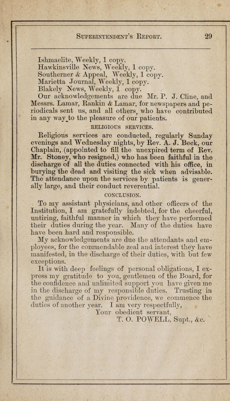 Ishmaelite, Weekly, 1 copy. Hawkinsville News, Weekly, 1 copy. Southerner & Appeal, Weekly, 1 copy. Marietta Journal, Weekly, 1 copy. Blakely News, Weekly, 1 copy. Our acknowledgements are due Mr. P. J. Cline, and Messrs. Lamar, Rankin & Lamar, for newspapers and pe¬ riodicals sent us, and all others, who have contributed in any way^to the pleasure of our patients. RELIGIOUS SERVICES. Religious services are conducted, regularly Sunday evenings and Wednesday nights, by Rev. A. J. Beck, our Chaplain, (appointed to fill the unexpired term of Rev. Mr. Stoney, who resigned,) who has been faithful in the discharge of all the duties connected with his office, in burying the dead and visiting the sick when advisable. The attendance upon the services by patients is gener¬ ally large, and their conduct reverential. CONCLUSION. To my assistant physicians, and other officers of the Institution, I am gratefully indebted, for the cheerful, untiring, faithful manner in which they have performed their duties during the year. Many of the duties have have been hard and responsible. My acknowledgements are due the attendants and em¬ ployees, for the commendable zeal and interest they have manifested, in the discharge of their duties, with but few exceptions. It is with deep feelings of personal obligations, I ex¬ press my gratitude to you, gentlemen of the Board, for the confidence and unlimited support you have given me in the discharge of my responsible duties. Trusting in the guidance of a Divine providence, we commence the duties of another year. I am very respectfully, Your obedient servant, T. O. POWELL, Supt., Ac.