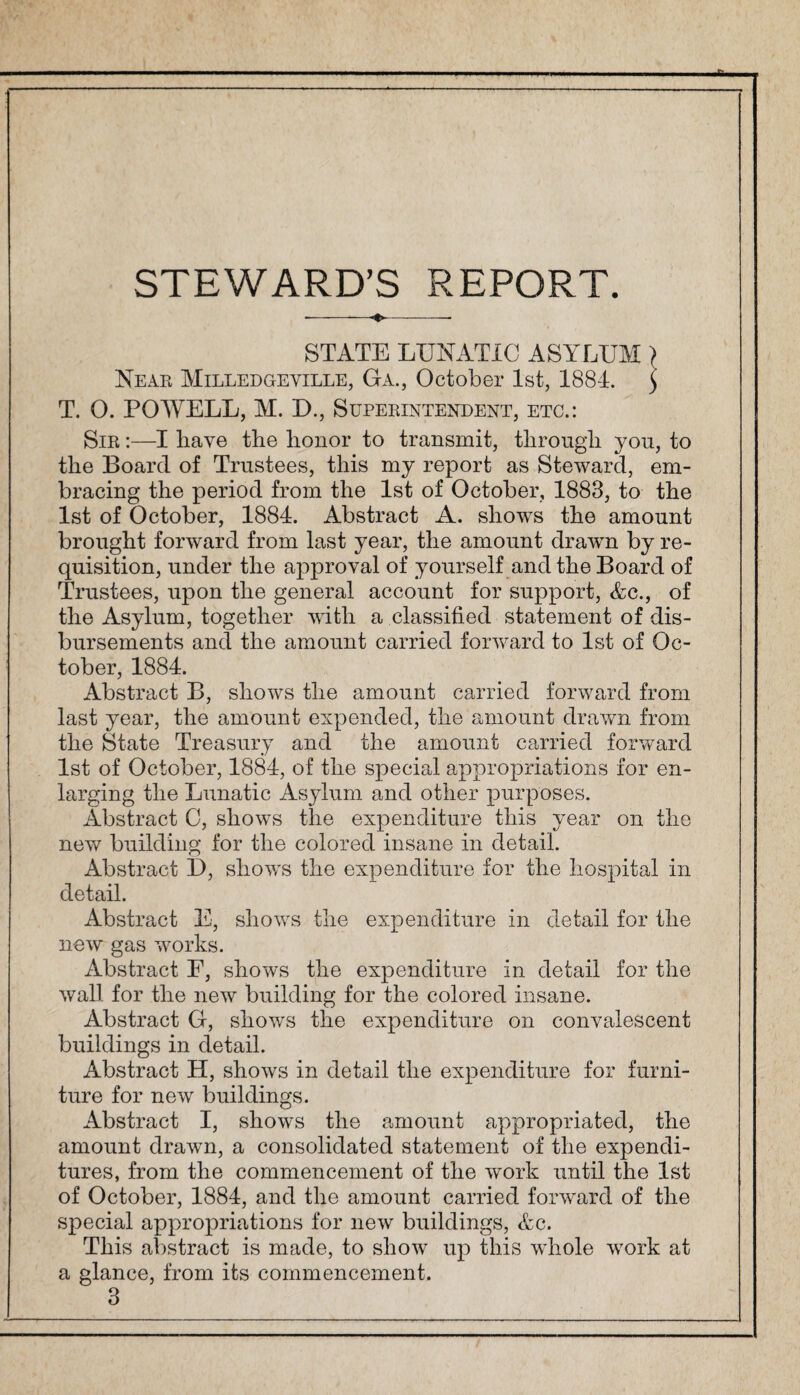 STEWARD’S REPORT. STATE LUNATIC ASYLUM> Near Milledgeville, Ga., October 1st, 1884. $ T. 0. POWELL, M. D., Superintendent, etc.: Sir :—I have tbe honor to transmit, through you, to the Board of Trustees, this my report as Steward, em¬ bracing the period from the 1st of October, 1883, to the 1st of October, 1884. Abstract A. shows the amount brought forward from last year, the amount drawn by re¬ quisition, under the approval of yourself and the Board of Trustees, upon the general account for support, Ac., of the Asylum, together with a classified statement of dis¬ bursements and the amount carried forward to 1st of Oc¬ tober, 1884. Abstract B, shows the amount carried forward from last year, the amount expended, the amount drawn from the State Treasury and the amount carried forward 1st of October, 1884, of the special appropriations for en¬ larging the Lunatic Asylum and other purposes. Abstract C, shows the expenditure this year on the new building for the colored insane in detail. Abstract D, shows the expenditure for the hospital in detail. Abstract E, shows the expenditure in detail for the new gas works. Abstract F, shows the expenditure in detail for the wall for the new building for the colored insane. Abstract G, shows the expenditure on convalescent buildings in detail. Abstract H, shows in detail the expenditure for furni¬ ture for new buildings. Abstract I, shows the amount appropriated, the amount drawn, a consolidated statement of the expendi¬ tures, from the commencement of the work until the 1st of October, 1884, and the amount carried forward of the special appropriations for new buildings, Ac. This abstract is made, to show up this whole work at a glance, from its commencement. 3