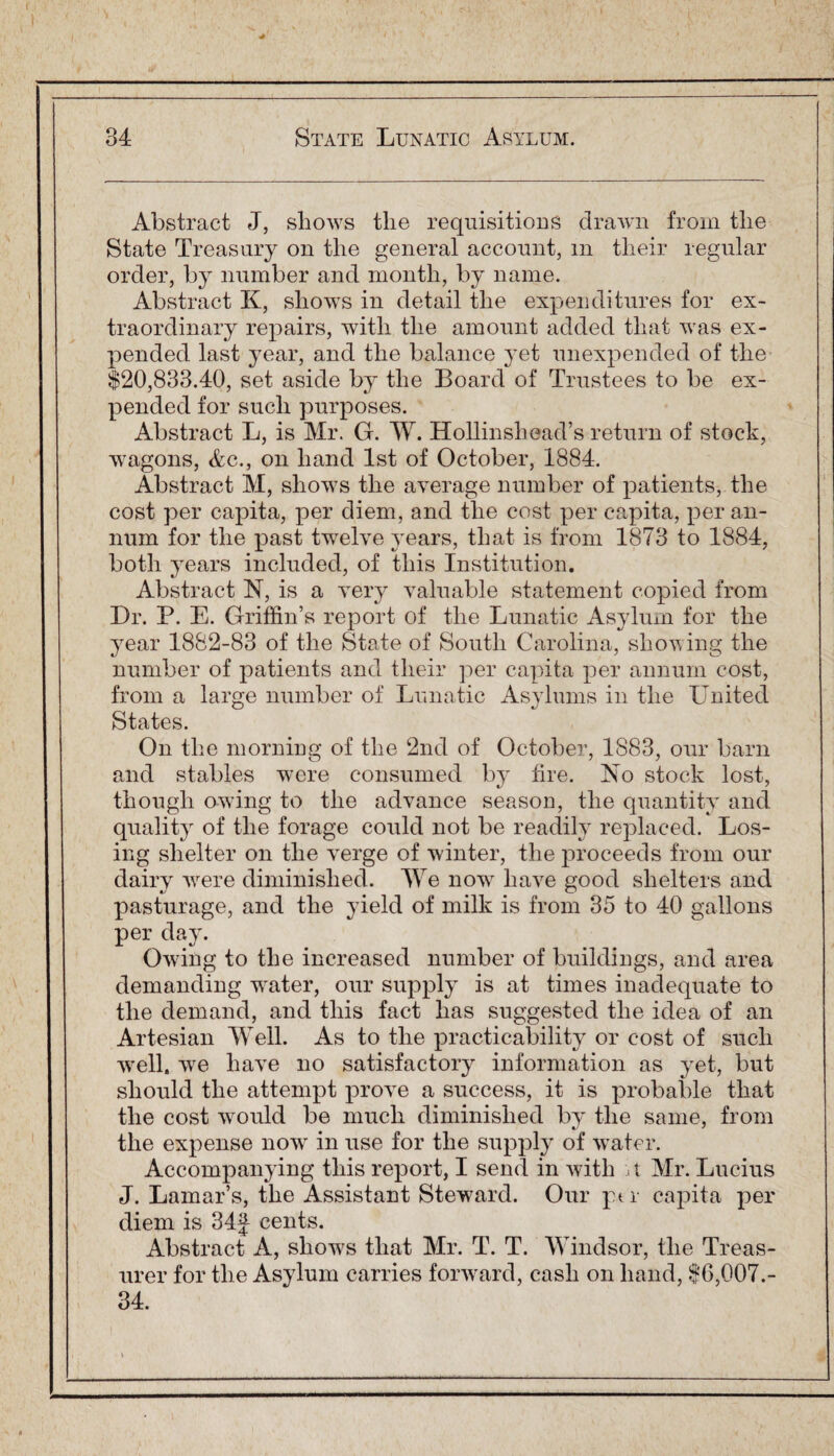 Abstract J, shows the requisitions drawn from the State Treasury on the general account, in their regular order, by number and month, by name. Abstract K, shows in detail the expenditures for ex¬ traordinary repairs, with the amount added that was ex¬ pended last year, and the balance yet unexpended of the $20,833.40, set aside by the Board of Trustees to be ex¬ pended for such purposes. Abstract L, is Mr. G. W. Hollinshead’s return of stock, wagons, <fec., on hand 1st of October, 1884. Abstract M, shows the average number of patients, the cost per capita, per diem, and the cost per capita, per an¬ num for the past twelve years, that is from 1873 to 1884, both years included, of this Institution. Abstract N, is a very valuable statement copied from Dr. P. E. Griffin’s report of the Lunatic Asylum for the year 1882-83 of the State of South Carolina, showing the number of patients and their per capita per annum cost, from a large number of Lunatic Asylums in the United States. On the morning of the 2nd of October, 1883, our barn and stables were consumed by lire. No stock lost, though owing to the advance season, the quantity and quality of the forage could not be readily replaced. Los¬ ing shelter on the verge of winter, the proceeds from our dairy wrere diminished. We now7 have good shelters and pasturage, and the yield of milk is from 35 to 40 gallons per day. Owing to the increased number of buildings, and area demanding w'ater, our supply is at times inadequate to the demand, and this fact lias suggested the idea of an Artesian Well. As to the practicability or cost of such wrell. we have no satisfactory information as yet, but should the attempt prove a success, it is probable that the cost wrould be much diminished by the same, from the expense now' in use for the supply of water. Accompanying this report, I send in with j t Mr. Lucius J. Lamar’s, the Assistant Steward. Our pm capita per diem is 34f cents. Abstract A, sliow7s that Mr. T. T. Windsor, the Treas¬ urer for the Asylum carries forward, cash on hand, $6,007.- 34.