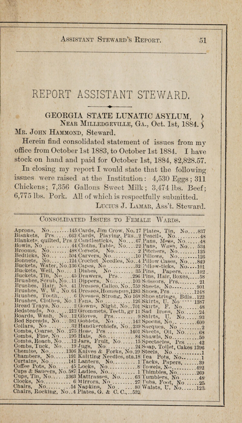REPORT ASSISTANT STEWARD. --•«.-- GEORGIA STATE LUNATIC ASYLUM, > Near Milledgeville, Ga.5 Oct. 1st, 1884. 5 Mr. John Hammond, Steward. Herein find consolidated statement of issues from my office from October 1st 1883, to October 1st 1884. I have stock on hand and paid for October 1st, 1884, $2,828.57. In closing my report I would state that the following issues were raised at the Institution : 4,530 Eggs : 311 Chickens; 7,356 Gallons Sweet Milk; 3,474 lbs. Beef; 6,775 lbs. Pork. All of which is respectfully submitted. Lucius J. Lamar, Ass’t. Steward. Consolidated Issues to Eemale Wards. Aprons, No.145 Blankets, Prs.662 Blankets, quilted, Prs.2 Bowls, No.44 Brooms, No..488 Bedticks, No.504 Bonnets, No.124 Buckets, Water, No.136 Buckets, Well, No.. . .1 Buckets, Tin, No_45 Brushes, Scrub, No. .11 Brushes, Hair, No. .41 Brushes, W. W., No. 64 Brushes, Tooth,.6 Brushes, Clothes, No.l Bread Trays, No.2 Bedsteads, No.212 Boards, Wash, No..12 Bed Spreads, No....381 Collars, No.32 Combs, Coarse. No. .275 Combs, Fine, No_195 Combs, Roach, No_12 Combs, Tuck, No....19 Chemise, No.1306 Chambers, No.191 Curtains, No.141 Coffee Pots, No.45 Cups & Saucers, No. 587 Cups, Tin, No.1363 Clocks, No. 6 Chairs, No.54 Chairs, Rocking, No..4 [Cards, Jim Crow. No. 17 Cards, Playing, Pks..2 [Candlesticks, No_67 Cloths, Table, No_22 Corsets, No. 2 Carvers, No.10 Crochet Needles, No..4 j Capes, No.32 Dishes, No. 35 Drawers, Prs.. ,.296 Dippers, No..103 Dresses, Calico, No..759 Dresses,Homespun,1283 Dmescs, Strong, No 168 Fans, No ..126 Gowns, Night, No..701 Grommets, Teeth, gr 11 Gloves, Prs.9 Goblets, No .143 Handkerchiefs, No..239 Hose, Prs..1401 Hats, No.84 -Jars, Fruit, No.15 Jugs, No.24 Knives & Forks, No.29 Knitting Needles, sts.18 Lanters, No.1 Locks, No.8 Ladles, No.1 Mattrasses, No.63 Mirrors. No.27 Napkins, No.80 Plates, G. & C. C.,..532 Plates, Tin, No....837 Pencils, No.48 Pans, Megs, No.48 Pans, Wash, No_534 Pitchers, No.125 Pillows, No.126 PillowCases, No_849 Pillow-ticks, No.... 101 Pins, Papers,.102 Pins, Hair, Boxes,_58 Scissors, Prs. 21 Sheets, No..901 Shoes, Prs..1248 Shoestrings, Bdls..l22 Skirts, U. No.1387 Skirts, F. No.48 Sad Irons, No.24 Shirts, U. No.93 Spoons, No.600 Sacques, No.2 Sheets, Oil, No.68 Shawls, No.50 Spectacles, Prs.42 Soap, Toilet, Cakes 1396 Steels, No.l Tea Pots, No.1 Tacks, Papers,.39 Towels, No.492 Thimbles, No.269 Tumblers, No .48' Tubs, Foot, No.25 Waists, U. No.123-