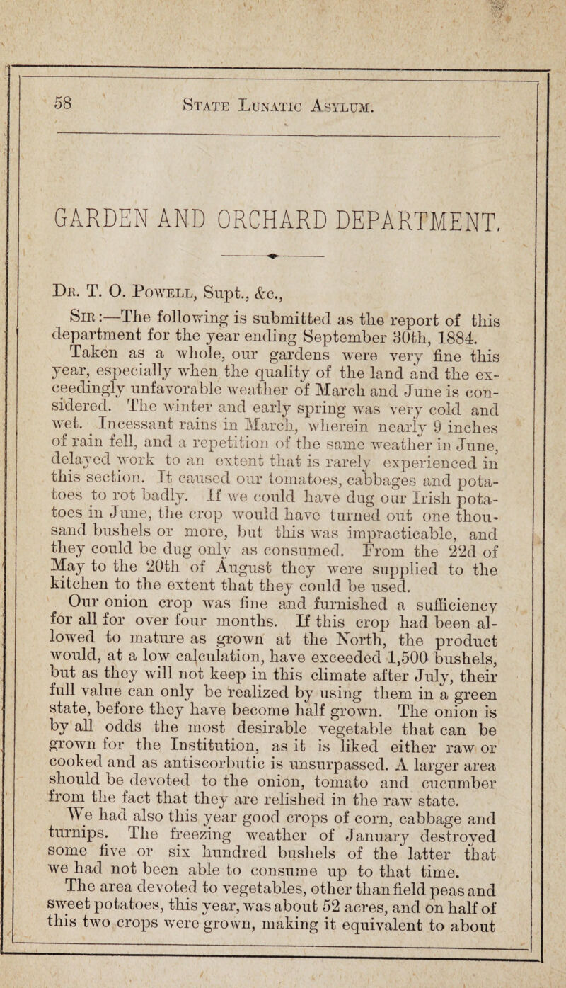 GARDEN AND ORCHARD DEPARTMENT. Dr. T. O. Powell, Supt., &c., Sir The following is submitted as the report of this department for the year ending September 30th, 1884. Taken as a whole, our gardens were very fine this year, especially when the quality of the land and the ex¬ ceedingly unfavorable weather of March and June is con¬ sidered. The winter and early spring was very cold and wet. . Incessant rains in March, wherein nearly 9 inches of rain fell, and a repetition of the same weather in June, delayed work to an extent that is rarely experienced in this section. It caused our tomatoes, cabbages and pota¬ toes to rot badly. If we could have dug our Irish pota¬ toes in June, the crop would have turned out one thou¬ sand bushels or more, but this was impracticable, and they could be dug only as consumed. From the 22d of May to the 20th of August they were supplied to the kitchen to the extent that they could be used. Our onion crop was fine and furnished a sufficiency for all for over four months. If this crop had been al¬ lowed to mature as grown at the North, the product would, at a low calculation, have exceeded 1,500 bushels, but as they will not keep in this climate after July, their full value can only be realized by using them in a green state, before they have become half grown. The onion is by all odds the most desirable vegetable that can be grown for the Institution, as it is liked either raw or cooked and as antiscorbutic is unsurpassed. A larger area should be devoted to the onion, tomato and cucumber from the fact that they are relished in the raw state. We had also this year good crops of corn, cabbage and turnips. The freezing weather of January destroyed some five or six hundred bushels of the' latter that we had not been able to consume up to that time. The area devoted to vegetables, other than field peas and sweet potatoes, this year, was about 52 acres, and on half of this two crops were grown, making it equivalent to about