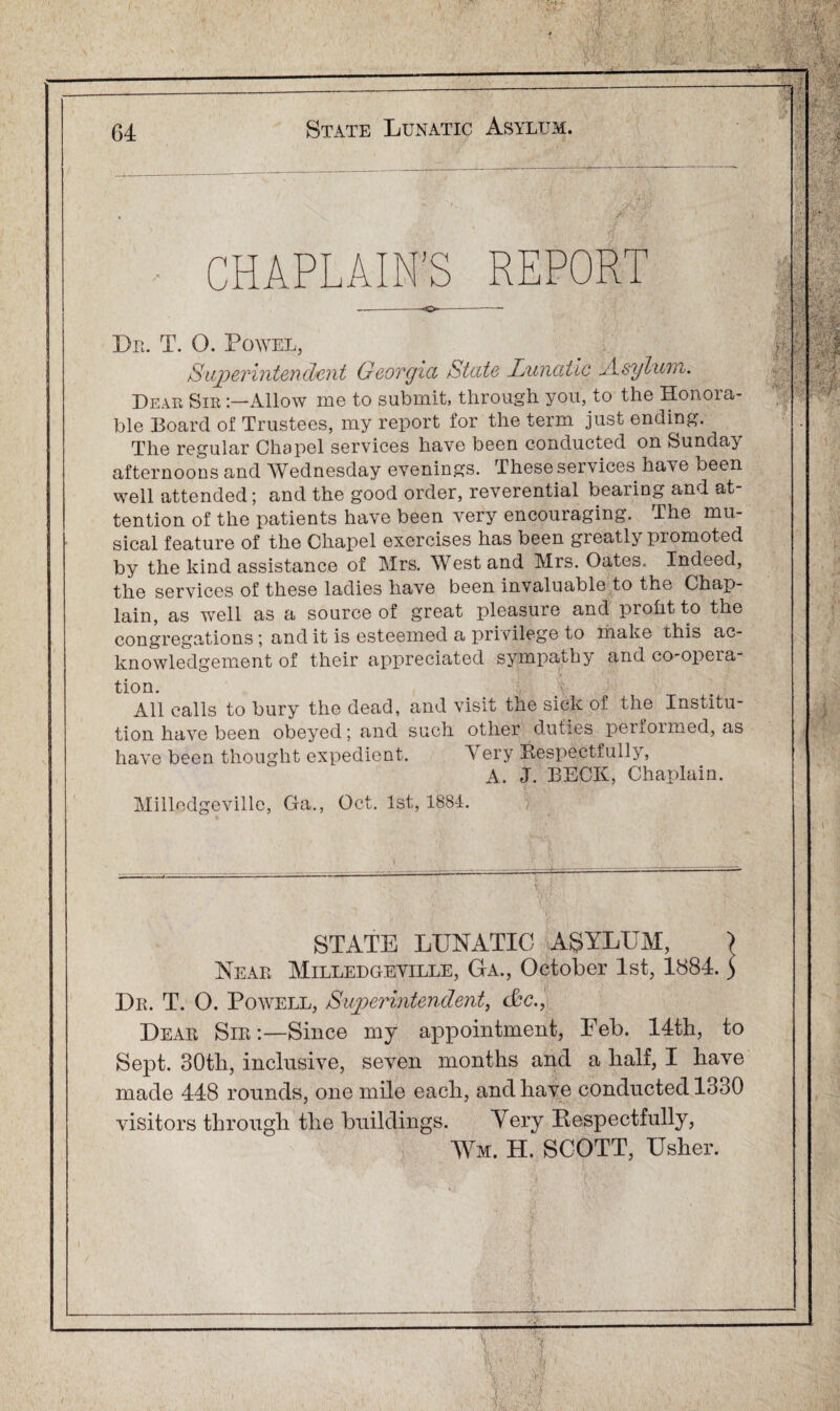 CHAPLAIN’S REPOR Dr. T. O. Powel, Superintendent Georgia State Lunatic Asylum. Dear Sir Allow me to submit, through you, to the Honora¬ ble Board of Trustees, my report for the term just ending. The regular Chapel services have been conducted on Sunday afternoons and Wednesday evening's. These services have been well attended; and the good order, reverential bearing and at¬ tention of the patients have been very encouraging. The mu¬ sical feature of the Chapel exercises has been greatly pi omoted by the kind assistance of Mrs. West and Mrs. Oates. Indeed, the services of these ladies have been invaluable to the Chap¬ lain, as well as a source of great pleasure and profit to the congregations; and it is esteemed a privilege to make chis ac¬ knowledgement of their appreciated sympathy and co-opera¬ tion. All calls to bury the dead, and visit the sick of the Institu¬ tion have been obeyed; and such other duties performed, as have been thought expedient. A ery Respectfully, A. J. BECK, Chaplain. Milledgeville, Ga., Oct. 1st, 1884. STATE LUNATIC ASYLUM, > Near Milledgeville, Ga., October 1st, 1884. 5 Dr. T. O. Powell, Superintendent, c&c., Dear Sir:—Since my appointment, Feb. 14th, to Sept. 30tli, inclusive, seven months and a half, I have made 448 rounds, one mile each, and have conducted 1330 visitors through the buildings. Very Respectfully, Wm. H. SCOTT, Usher. I