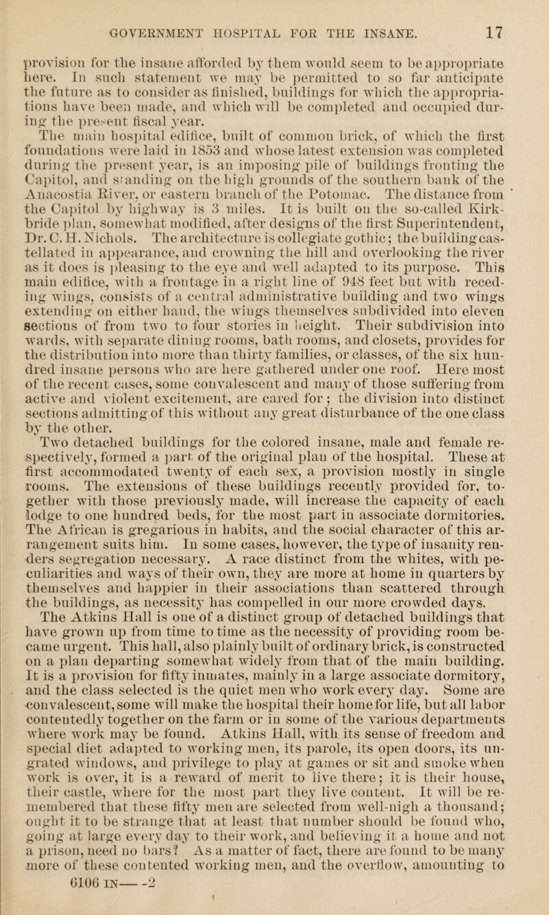 provision for tlie insane afforded by them would seem to be appropriate here. In such statement we may be permitted to so far anticipate the future as to consider as finished, buildings for which the appropria¬ tions have been made, and which will be completed and occupied dur¬ ing the present fiscal year. The main hospital edifice, built of common brick, of which the first foundations were laid in 1853 and whose latest extension was completed during the present year, is an imposing pile of buildings fronting the Capitol, and standing on the high grounds of the southern bank of the Anacostia River, or eastern branch of the Potomac. The distance from / the Capitol by highway is 3 miles. It is built on the so-called Kirk- bride plan, somewhat modified, after designs of the first Superintendent, Dr. C. H. Kichols. The architecture is collegiate gothic; the building cas¬ tellated iu appearance, and crowning the hill and overlooking the river as it does is pleasing to the eye and well adapted to its purpose. This main editice, with a frontage in a right line of 948 feet but with reced¬ ing wings, consists of a central administrative building and two wings extending on either hand, the wings themselves subdivided into eleven sections of from two to four stories in height. Their subdivision into wrards, with separate dining rooms, bath rooms, and closets, provides for the distribution into more than thirty families, or classes, of the six hun¬ dred insane persons who are here gathered under one roof. Here most of the recent cases, some convalescent and many of those suffering from active and violent excitement, are cared for ; the division into distinct sections admitting of this without any great disturbance of the one class by the other. Two detached buildings for the colored insane, male and female re¬ spectively, formed a part of the original plan of the hospital. These at first accommodated twenty of each sex, a provision mostly in single rooms. The extensions of these buildings recently provided for, to¬ gether with those previously made, will increase the capacity of each lodge to one hundred beds, for the most part in associate dormitories. The African is gregarious in habits, and the social character of this ar¬ rangement suits him. In some cases, however, the type of insanity ren¬ ders segregation necessary. A race distinct from the whites, with pe¬ culiarities and ways of their own, they are more at home in quarters by themselves and happier in their associations than scattered through the buildings, as necessity has compelled in our more crowded days. The Atkins Hall is one of a distinct group of detached buildings that have grown up from time to time as the necessity of providing room be¬ came urgen t. This hall, also plainly built of ordinary brick, is constructed on a plan departing somewhat widely from that of the main building. It is a provision for fifty inmates, mainly in a large associate dormitory, and the class selected is the quiet men who work every day. Some are convalescent, some will make the hospital their homefor life, but all labor contentedly together on the farm or in some of the various departments where work may be found. Atkins Hall, with its sense of freedom and special diet adapted to working men, its parole, its open doors, its un¬ grated windows, and privilege to play at games or sit and smoke when wTork is over, it is a reward of merit to live there; it is their house, their castle, where for the most part they live content. It will be re¬ membered that these fifty men are selected from well-nigh a thousand; ought it to be strange that at least that number should be found who, going at large every day to their work, and believing it a home and not a prison, need no bars ? As a matter of fact, there are found to be many more of these contented working men, and the overflow, amounting to G10G IN-2