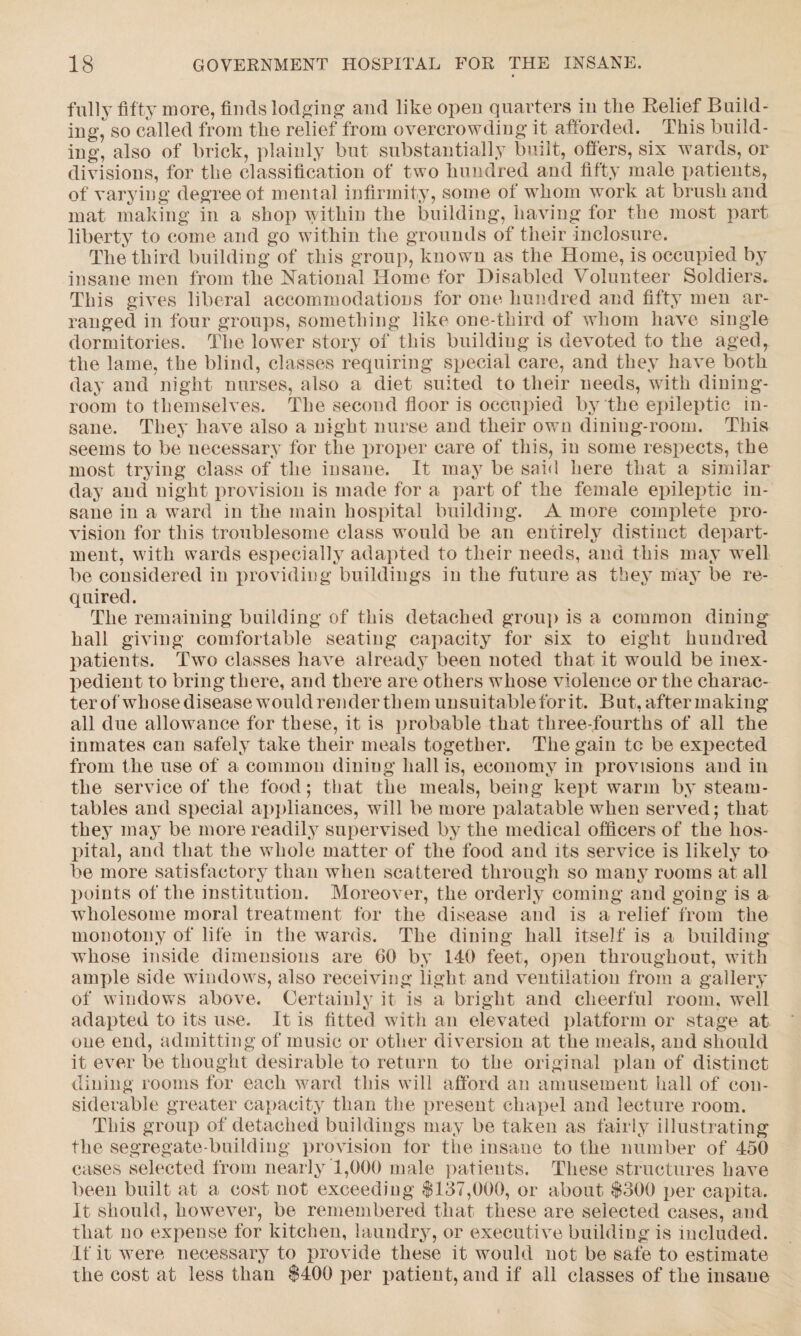 fully fifty more, finds lodging and like open quarters in the Relief Build¬ ing, so called from the relief from overcrowding it afforded. This build¬ ing, also of brick, plainly but substantially built, offers, six wards, or divisions, for the classification of two hundred and fifty male patients, of varying degree ot mental infirmity, some of whom work at brush and mat making in a shop within the building, having for the most part liberty to come and go within the grounds of their inclosure. The third building of this group, known as the Home, is occupied by insane men from the National Home for Disabled Volunteer Soldiers. This gives liberal accommodations for one hundred and fifty men ar¬ ranged in four groups, something like one-third of whom have single dormitories. The lower story of this building is devoted to the aged, the lame, the blind, classes requiring special care, and they have both day and night nurses, also a diet suited to their needs, with dining¬ room to themselves. The second floor is occupied by the epileptic in¬ sane. They have also a night nurse and their own dining-room. This seems to be necessary for the proper care of this, in some respects, the most trying class of the insane. It may be said here that a similar day and night provision is made for a part of the female epileptic in¬ sane in a ward in the main hospital building. A more complete pro¬ vision for this troublesome class would be an entirely distinct depart¬ ment, with wards especially adapted to their needs, and this may well be considered in providing buildings in the future as they may be re¬ quired. The remaining building of this detached group is a common dining hall giving comfortable seating capacity for six to eight hundred patients. Two classes have already been noted that it would be inex¬ pedient to bring there, arid there are others whose violence or the charac¬ ter of whose disease would render them unsuitable for it. But, aftermaking all due allowance for these, it is probable that three-fourths of all the inmates can safely take their meals together. The gain to be expected from the use of a common dining hall is, economy in provisions and in the service of the food; that the meals, being kept warm by steam- tables and special appliances, will be more palatable when served; that they may be more readily supervised by the medical officers of the hos¬ pital, and that the whole matter of the food and its service is likely to be more satisfactory than when scattered through so many rooms at all points of the institution. Moreover, the orderly coming and going is a wholesome moral treatment for the disease and is a relief from the monotony of life in the wards. The dining hall itself is a building whose inside dimensions are 60 by 140 feet, open throughout, with ample side windows, also receiving light and ventilation from a gallery of windows above. Certainly it is a bright and cheerful room, well adapted to its use. It is fitted with an elevated platform or stage at one end, admitting of music or other diversion at the meals, and should it ever be thought desirable to return to the original plan of distinct dining rooms for each ward this will afford an amusement hall of con¬ siderable greater capacity than the present chapel and lecture room. This group of detached buildings may be taken as fairly illustrating the segregate-building provision tor the insane to the number of 450 cases selected from nearly 1,000 male patients. These structures have been built at a cost not exceeding $137,000, or about $300 per capita. It should, however, be remembered that these are selected cases, and that no expense for kitchen, laundry, or executive building is included. If it were necessary to provide these it would not be safe to estimate the cost at less than $400 per patient, and if all classes of the insane