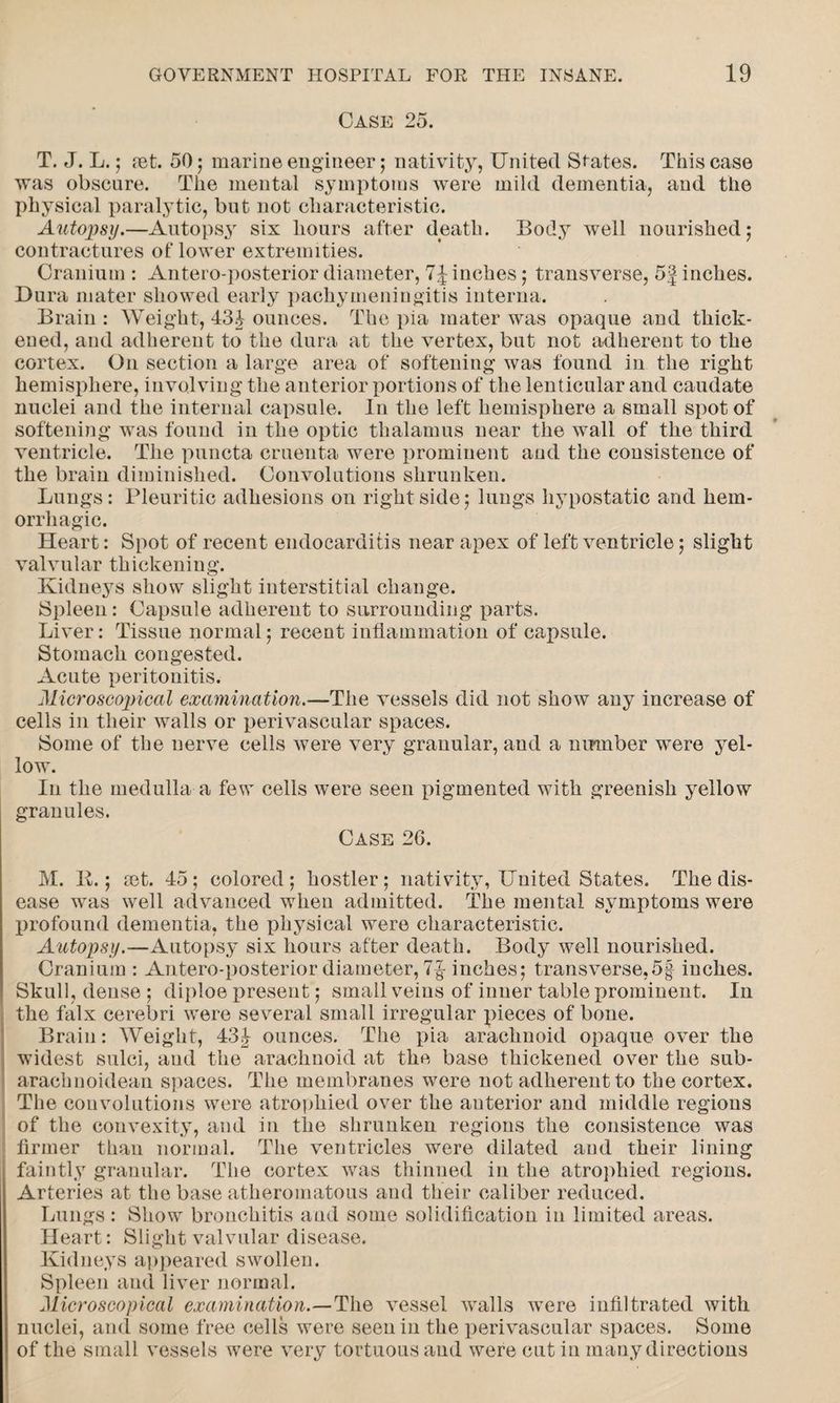 Case 25. T. J. L.; ret. 50 ; marine engineer; nativity, United Spates. This case was obscure. The mental symptoms were mild dementia, and the physical paralytic, but not characteristic. Autopsy.—Autopsy six hours after death. Body well nourished; contractures of lower extremities. Cranium : Antero-posterior diameter, 7J inches; transverse, 5| inches. Dura mater showed early pachymeningitis interna. Brain : Weight, 43J ounces. The pia mater was opaque and thick¬ ened, and adherent to the dura at the vertex, but not adherent to the cortex. On section a large area of softening was found in the right hemisphere, involving the anterior portions of the lenticular and caudate nuclei and the internal capsule. In the left hemisphere a small spot of softening was found in the optic thalamus near the wall of the third ventricle. The puncta cruenta were prominent and the consistence of the brain diminished. Convolutions shrunken. Lungs: Pleuritic adhesions on right side; lungs hypostatic and hem¬ orrhagic. Heart: Spot of recent endocarditis near apex of left ventricle; slight valvular thickening. Kidneys show slight interstitial change. Spleen: Capsule adherent to surrounding parts. Liver: Tissue normal; recent inflammation of capsule. Stomach congested. Acute peritonitis. Microscopical examination.--The vessels did not show any increase of cells in their walls or perivascular spaces. Some of the nerve cells were very granular, and a number were yel¬ low. In the medulla a few cells were seen pigmented with greenish yellow granules. Case 26. M. It.; ret. 45; colored; hostler; nativity, United States. The dis¬ ease was well advanced when admitted. The mental symptoms were profound dementia, the physical were characteristic. Autopsy.—Autopsy six hours after death. Body well nourished. Cranium : Antero-posterior diameter, 7-g- inches; transverse,5| inches. Skull, dense ; diploe present; small veins of inner table prominent. In the falx cerebri were several small irregular pieces of bone. Brain: Weight, 43J ounces. The pia arachnoid opaque over the widest sulci, and the arachnoid at the base thickened over the sub- arachnoidean spaces. The membranes were not adherent to the cortex. The convolutions were atrophied over the auterior and middle regions of the convexity, and in the shrunken regions the consistence was firmer than normal. The ventricles were dilated and their lining faintly granular. The cortex was thinned in the atrophied regions. Arteries at the base atheromatous and their caliber reduced. Lungs : Show bronchitis and some solidification in limited areas. Heart: Slight valvular disease. Kidneys appeared swollen. Spleen and liver normal. Microscopical examination.—The vessel walls were infiltrated with nuclei, and some free cells were seen in the perivascular spaces. Some of the small vessels were very tortuous and were cut in many directions