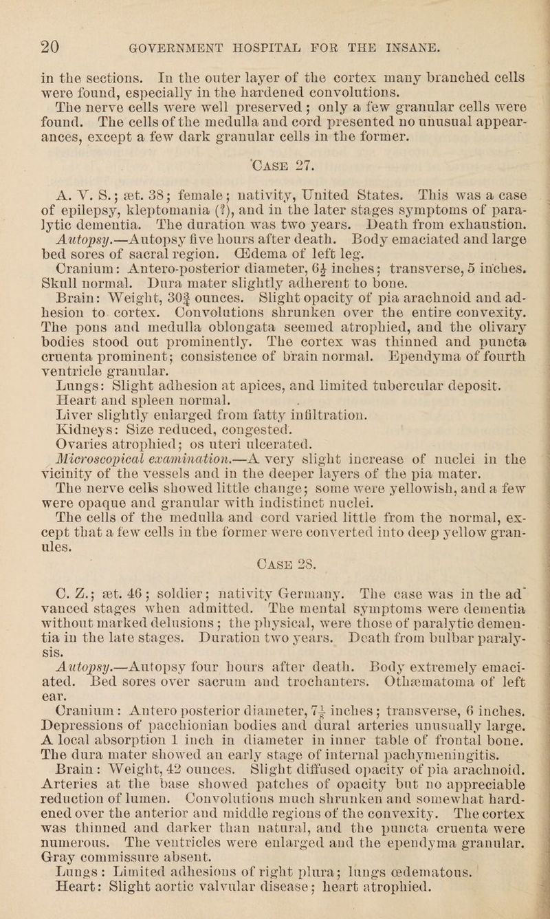 in the sections. In the outer layer of the cortex many branched cells were found, especially in the hardened convolutions. The nerve cells were well preserved ; only a few granular cells were found. The cells of the medulla and cord presented no unusual appear¬ ances, except a few dark granular cells in the former. 'Case 27. A. Y. S.; set. 3S; female; nativity, United States. This was a case of epilepsy, kleptomania ($), and in the later stages symptoms of para¬ lytic dementia. The duration was two years. Death from exhaustion. Autopsy.—Autopsy five hours after death. Body emaciated and large bed sores of sacral region. (Edema of left leg. Cranium: Antero-posterior diameter, inches; transverse, 5 inches. Skull normal. Dura mater slightly adherent to bone. Brain: Weight, 30f ounces. Slight opacity of pia arachnoid and ad¬ hesion to cortex. Convolutions shrunken over the entire convexity. The pons and medulla oblongata seemed atrophied, and the olivary bodies stood out prominently. The cortex was thinned and puncta cruenta prominent; consistence of brain normal. Ependyma of fourth ventricle granular. Lungs: Slight adhesion at apices, and limited tubercular deposit. Heart and spleen normal. Liver slightly enlarged from fatty infiltration. Kidneys: Size reduced, congested. Ovaries atrophied; os uteri ulcerated. Microscopical examination.—A very slight increase of nuclei in the vicinity of the vessels and in the deeper layers of the pia mater. The nerve cells showed little change; some were yellowish, and a few were opaque and granular with indistinct nuclei. The cells of the medulla and cord varied little from the normal, ex¬ cept that a few cells in tbe former were converted into deep yellow gran¬ ules. Case 28. C. Z.; set. 46 ; soldier; nativity Germany. The case was in the ad' vanced stages when admitted. The mental symptoms were dementia without marked delusions; the physical, were those of paralytic demen¬ tia in the late stages. Duration two years. Death from bulbar paraly¬ sis. Autopsy.—Autopsy four hours after death. Body extremely emaci¬ ated. Bed sores over sacrum and trochanters. Othsematoma of left ear. Cranium: Antero posterior diameter, 7T inches; transverse, 6 inches. Depressions of pacchionian bodies and dural arteries unusually large. A local absorption 1 inch in diameter in inner table of frontal bone. The dura mater showed an early stage of internal pachymeningitis. Brain : Weight, 42 ounces. Slight diffused opacity of pia arachnoid. Arteries at the base showed patches of opacity but no appreciable reduction of lumen. Convolutions much shrunken and somewhat hard¬ ened over the anterior and middle regions of the convexity. The cortex was thinned and darker than natural, and the puncta cruenta were numerous. The ventricles were enlarged and the ependyma granular. Gray commissure absent. Lungs : Limited adhesions of right plura; lungs oedematous. Heart: Slight aortic valvular disease; heart atrophied.