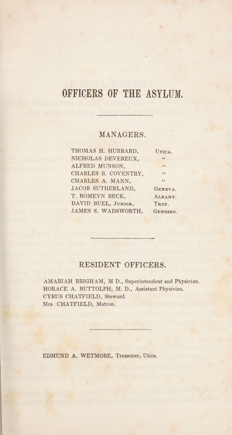 OFFICERS OF THE ASYLUM. MANAGERS. THOMAS H. HUBBARD, Utica, NICHOLAS DEVEREUX, cc ALFRED MUNSON, CHARLES B. COVENTRY, a CHARLES A. MANN, <6 JACOB SUTHERLAND, Geneva, T. ROMEYN BECK, Albany, DAVID BUEL, Junior, Troy. JAMES S. WADSWORTH, Geneseo. RESIDENT OFFICERS. AMARIAH BRIGHAM, M D., Superintendent and Physician. HORACE A. BUTTOLPH, M. D., Assistant Physician. CYRUS CHATFIELD, Steward. Mrs. CHATFIELD, Matron. EDMUND A. WETMORE, Treasurer, Utica.