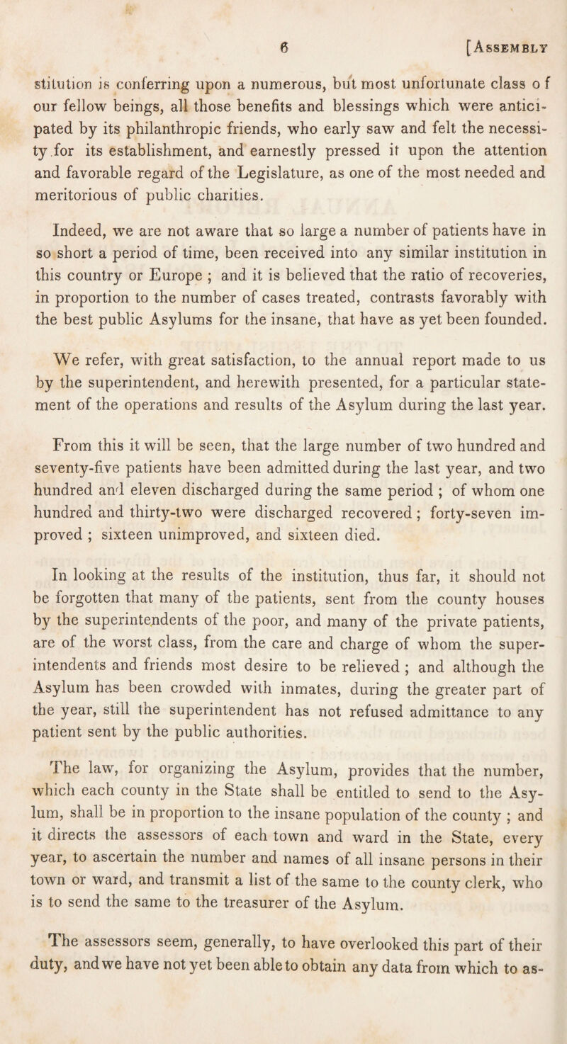 stittilion is conferring upon a numerous, but most unfortunate class o f our fellow beings, all those benefits and blessings w’hich were antici¬ pated by its philanthropic friends, who early saw and felt the necessi¬ ty for its establishment, and earnestly pressed it upon the attention and favorable regard of the Legislature, as one of the most needed and meritorious of public charities. Indeed, we are not aware that so large a number of patients have in so short a period of time, been received into any similar institution in this country or Europe ; and it is believed that the ratio of recoveries, in proportion to the number of cases treated, contrasts favorably with the best public Asylums for the insane, that have as yet been founded. We refer, with great satisfaction, to the annual report made to us by the superintendent, and herewith presented, for a particular state¬ ment of the operations and results of the Asylum during the last year. From this it will be seen, that the large number of two hundred and seventy-five patients have been admitted during the last year, and two hundred and eleven discharged during the same period ; of whom one hundred and thirty-two were discharged recovered ; forty-seven im¬ proved ; sixteen unimproved, and sixteen died. In looking at the results of the institution, thus far, it should not be forgotten that many of the patients, sent from the county houses by the superintendents of the poor, and many of the private patients, are of the worst class, from the care and charge of whom the super¬ intendents and friends most desire to be relieved ; and although the Asylum has been crowded with inmates, during the greater part of the year, still the superintendent has not refused admittance to any patient sent by the public authorities. The law, for organizing the Asylum, provides that the number, which each county in the State shall be entitled to send to the Asy¬ lum, shall be in proportion to the insane population of the county ; and it directs the assessors of each town and ward in the State, every year, to ascertain the number and names of all insane persons in their town or ward, and transmit a list of the same to the county clerk, who is to send the same to the treasurer of the Asylum. The assessors seem, generally, to have overlooked this part of their duty, and we have not yet been able to obtain any data from which to as-