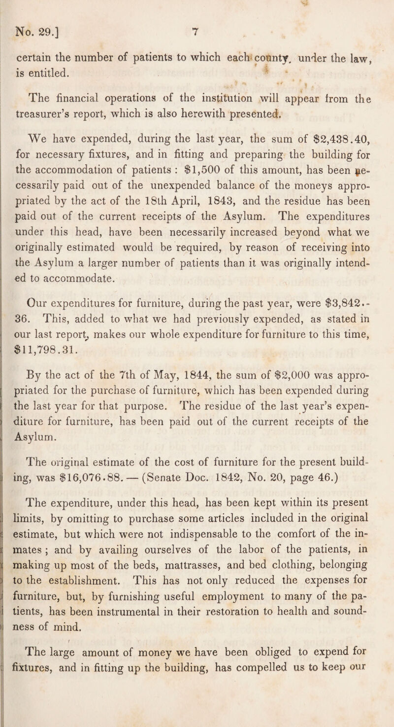 certain the number of patients to which each^county, under the law, is entitled. ^ The financial operations of the institution will appear from the treasurer’s report, which is also herewith presented. We have expended, during the last year, the sum of $2,438.40, for necessary fixtures, and in fitting and preparing the building for the accommodation of patients : $1,500 of this amount, has been ^^e- cessarily paid out of the unexpended balance of the moneys appro- ! priated by the act of the 18th April, 1843, and the residue has been paid out of the current receipts of the Asylum. The expenditures under this head, have been necessarily increased beyond what we originally estimated would be required, by reason of receiving into the Asylum a larger number of patients than it was originally intend- ed to accommodate. Our expenditures for furniture, during the past year, were $3,842.- 36. This, added to what we had previously expended, as stated in our last report^ makes our whole expenditure for furniture to this time, $11,798.31. By the act of the 7th of May, 1844, the sum of $2,000 was appro¬ priated for the purchase of furniture, which has been expended during the last year for that purpose. The residue of the last year’s expen¬ diture for furniture, has been paid out of the current receipts of the i Asylum. ■ The original estimate of the cost of furniture for the present build- j ing, was $16,076.88. — (Senate Doc. 1842, No. 20, page 46.) i The expenditure, under this head, has been kept within its present 1 limits, by omitting to purchase some articles included in the original i estimate, but which were not indispensable to the comfort of the in- I mates ; and by availing ourselves of the labor of the patients, in making up most of the beds, mattrasses, and bed clothing, belonging 3 to the establishment. This has not only reduced the expenses for J furniture, but, by furnishing useful employment to many of the pa- ; tients, has been instrumental in their restoration to health and sound- I ness of mind. I The large amount of money we have been obliged to expend for i fixtures, and in fitting up the building, has compelled us to keep our