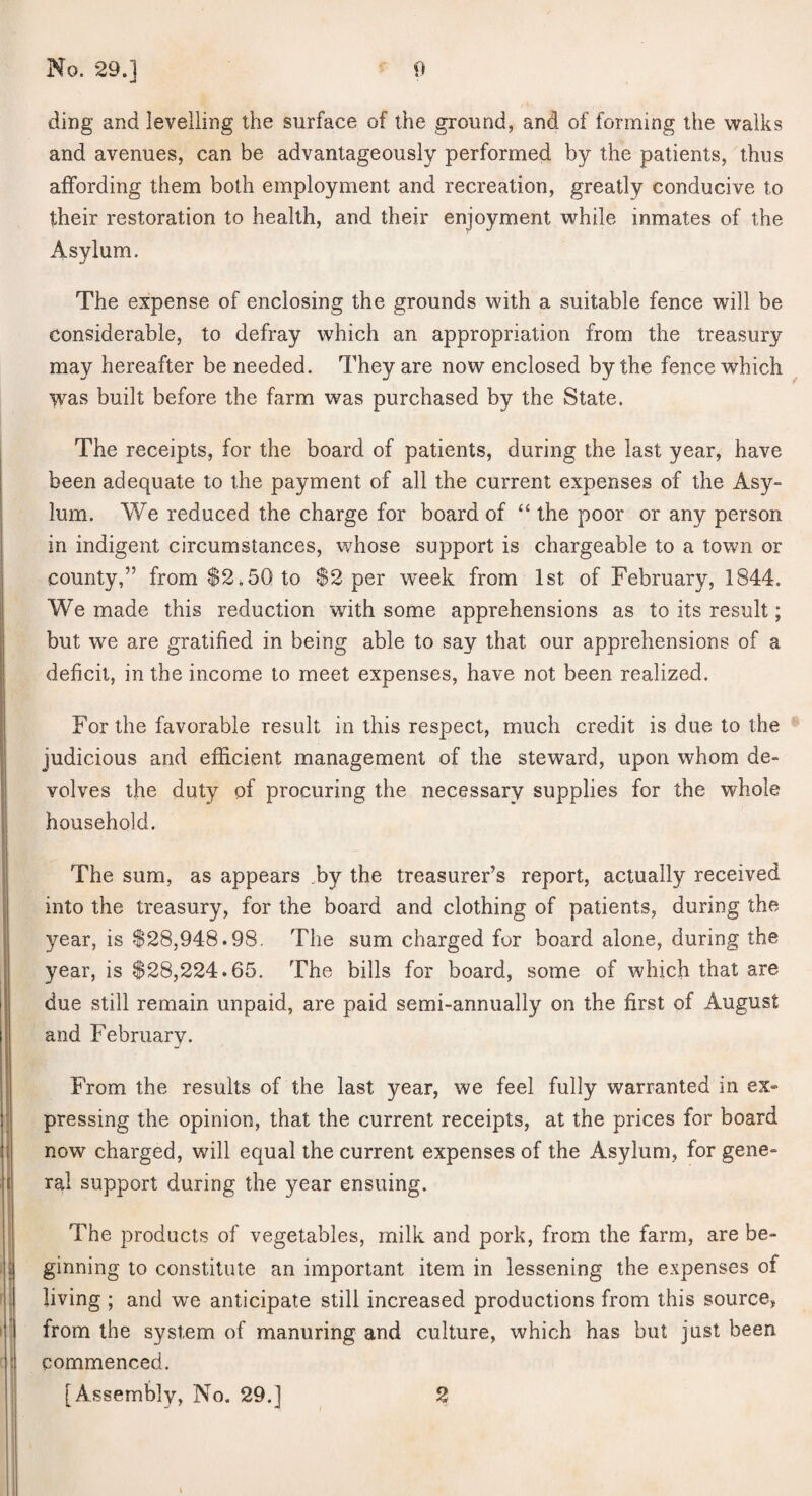 ding and levelling the surface of the ground, and of forming the walks and avenues, can be advantageously performed by the patients, thus affording them both employment and recreation, greatly conducive to their restoration to health, and their enjoyment while inmates of the Asylum. The expense of enclosing the grounds with a suitable fence will be considerable, to defray which an appropriation from the treasury may hereafter be needed. They are now enclosed by the fence which ^ was built before the farm was purchased by the State. The receipts, for the board of patients, during the last year, have been adequate to the payment of all the current expenses of the Asy¬ lum. We reduced the charge for board of “ the poor or any person in indigent circumstances, whose support is chargeable to a town or county,” from $2.50 to $2 per week from 1st of February, 1844. We made this reduction with some apprehensions as to its result; but we are gratified in being able to say that our apprehensions of a deficit, in the income to meet expenses, have not been realized. For the favorable result in this respect, much credit is due to the judicious and efficient management of the steward, upon whom de¬ volves the duty of procuring the necessary supplies for the whole household. The sum, as appears .by the treasurer’s report, actually received into the treasury, for the board and clothing of patients, during the year, is $28,948.98. The sum charged for board alone, during the year, is $28,224.65. The bills for board, some of which that are due still remain unpaid, are paid semi-annually on the first of August and February. From the results of the last year, we feel fully warranted in ex¬ pressing the opinion, that the current receipts, at the prices for board now charged, will equal the current expenses of the Asylum, for gene¬ ral support during the year ensuing. The products of vegetables, milk and pork, from the farm, are be¬ ginning to constitute an important item in lessening the expenses of living ; and we anticipate still increased productions from this source, from the system of manuring and culture, which has but just been commenced. [Assembly, No. 29.] 2