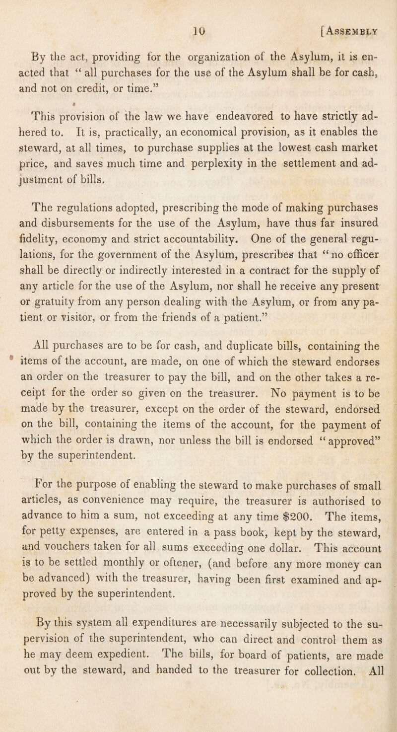 By llie act, providing for the organization of the Asylum, it is en^ acted that “ all purchases for the use of the Asylum shall be for cash, and not on credit, or time.” 9 This provision of the law we have endeavored to have strictly ad¬ hered to. It is, practically, an economical provision, as it enables the .steward, at all times, to purchase supplies at the lowest cash market price, and saves much time and perplexity in the settlement and ad¬ justment of bills. The regulations adopted, prescribing the mode of making purchases and disbursements for the use of the Asylum, have thus far insured fidelity, economy and strict accountability. One of the general regu¬ lations, for the government of the Asylum, prescribes that “ no officer shall be directly or indirectly interested in a contract for the supply of any article for the use of the Asylum, nor shall he receive any present or gratuity from any person dealing with the Asylum, or from any pa¬ tient or visitor, or from the friends of a patient.” All purchases are to be for cash, and duplicate bills, containing the items of the account, are made, on one of which the steward endorses an order on the treasurer to pay the bill, and on the other takes a re¬ ceipt for the order so given on the treasurer. No payment is to be made by the treasurer, except on the order of the steward, endorsed on the bill, containing the items of the account, for the payment of which the order is drawn, nor unless the bill is endorsed “ approved” by the superintendent. For the purpose of enabling the steward to make purchases of small articles, as convenience may require, the treasurer is authorised to advance to him a sum, not exceeding at any time $200. The items, for petty expenses, are entered in a pass book, kept by the steward, and vouchers taken for all sums exceeding one dollar. This account is to be settled monthly or oftener, (and before any more money can be advanced) with the treasurer, having been first examined and ap¬ proved by the superintendent. By this system all expenditures are necessarily subjected to the su¬ pervision of the superintendent, who can direct and control them as he may deem expedient. The bills, for board of patients, are made out by the steward, and handed to the treasurer for collection. All