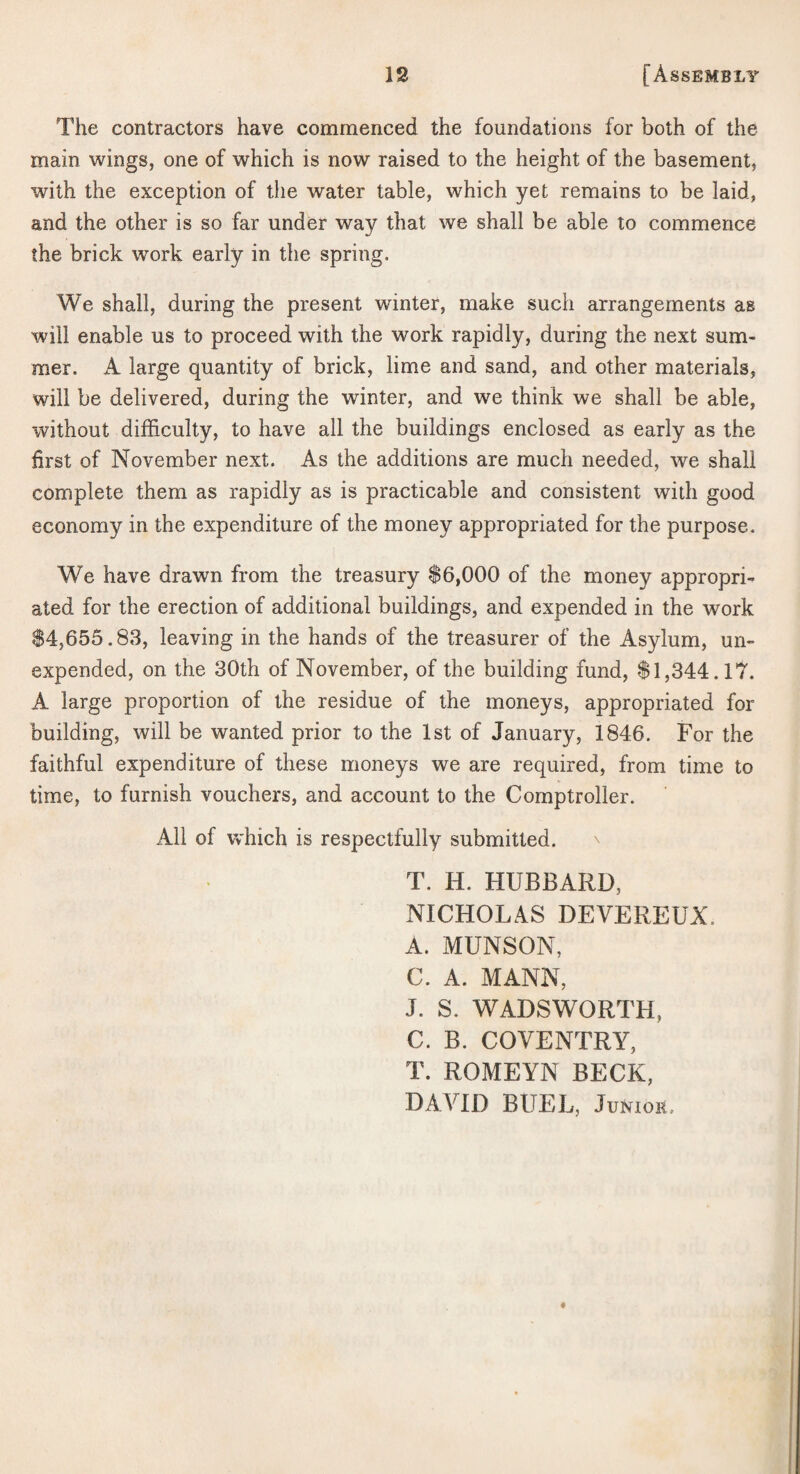 The contractors have commenced the foundations for both of the main wings, one of which is now raised to the height of the basement, with the exception of the water table, which yet remains to be laid, and the other is so far under way that we shall be able to commence the brick work early in the spring. We shall, during the present winter, make such arrangements as will enable us to proceed with the work rapidly, during the next sum¬ mer. A large quantity of brick, lime and sand, and other materials, will be delivered, during the winter, and we think we shall be able, without difficulty, to have all the buildings enclosed as early as the first of November next. As the additions are much needed, we shall complete them as rapidly as is practicable and consistent with good economy in the expenditure of the money appropriated for the purpose. We have drawn from the treasury $6,000 of the money appropri-^ ated for the erection of additional buildings, and expended in the work $4,655.83, leaving in the hands of the treasurer of the Asylum, un¬ expended, on the 30th of November, of the building fund, $1,344.11'. A large proportion of the residue of the moneys, appropriated for building, will be wanted prior to the 1st of January, 1846. For the faithful expenditure of these moneys we are required, from time to time, to furnish vouchers, and account to the Comptroller. All of which is respectfully submitted. T. H. HUBBARD, NICHOLAS DEVEREUX. A. MUNSON, C. A. MANN, J. S. WADSWORTH, C. B. COVENTRY, T. ROMEYN BECK, DAVID BUEL, Junior.