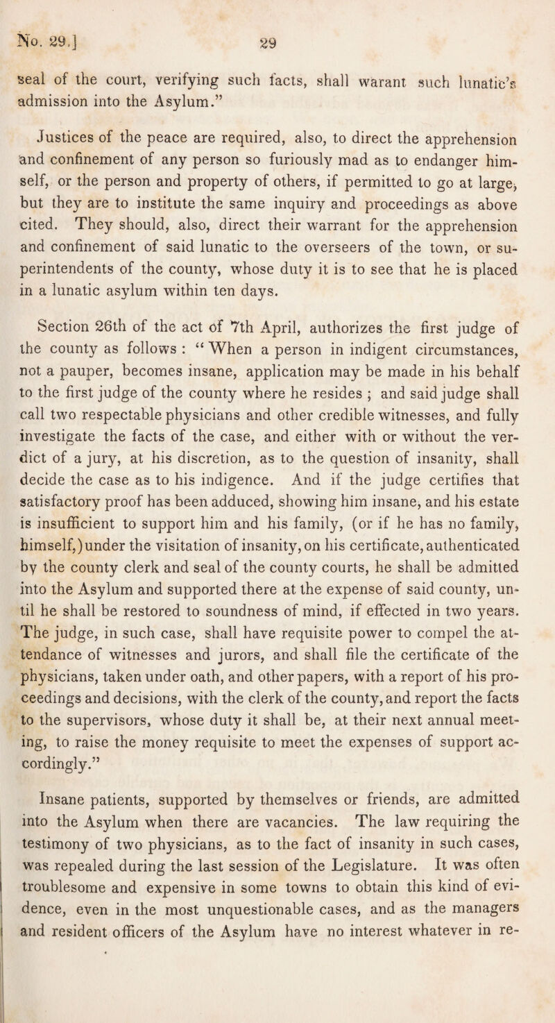 seal of the court, verifying such facts, shall warant such lunatic’s admission into the Asylum.” Justices of the peace are required, also, to direct the apprehension and confinement of any person so furiously mad as to endanger him¬ self, or the person and property of others, if permitted to go at large^ but they are to institute the same inquiry and proceedings as above cited. They should, also, direct their warrant for the apprehension and confinement of said lunatic to the overseers of the town, or su¬ perintendents of the county, whose duty it is to see that he is placed in a lunatic asylum within ten days. Section 26th of the act of 7th April, authorizes the first judge of the county as follows : “ When a person in indigent circumstances, not a pauper, becomes insane, application may be made in his behalf to the first judge of the county where he resides ; and said judge shall call two respectable physicians and other credible witnesses, and fully investigate the facts of the case, and either with or without the ver¬ dict of a jury, at his discretion, as to the question of insanity, shall decide the case as to his indigence. And if the judge certifies that satisfactory proof has been adduced, showing him insane, and his estate is insufficient to support him and his family, (or if he has no family^ himself,)under the visitation of insanity, on his certificate, authenticated by the county clerk and seal of the county courts, he shall be admitted into the Asylum and supported there at the expense of said county, un¬ til he shall be restored to soundness of mind, if effected in two years. The judge, in such case, shall have requisite power to compel the at¬ tendance of witnesses and jurors, and shall file the certificate of the physicians, taken under oath, and other papers, with a report of his pro¬ ceedings and decisions, with the clerk of the county, and report the facts to the supervisors, whose duty it shall be, at their next annual meet¬ ing, to raise the money requisite to meet the expenses of support ac¬ cordingly.” Insane patients, supported by themselves or friends, are admitted into the Asylum when there are vacancies. The law requiring the testimony of two physicians, as to the fact of insanity in such cases, was repealed during the last session of the Legislature. It was often troublesome and expensive in some towns to obtain this kind of evi¬ dence, even in the most unquestionable cases, and as the managers and resident officers of the Asylum have no interest whatever in re-