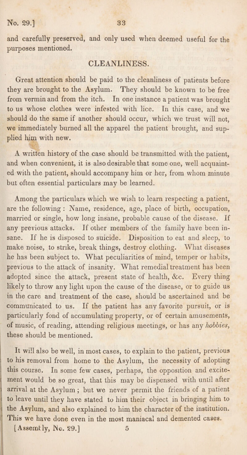 and carefully preserved, and only used when deemed useful for the purposes mentioned. CLEANLINESS. Great attention should be paid to the cleanliness of patients before they are brought to the Asylum. They should be known to be free from vermin and from the itch. In one instance a patient was brought to us whose clothes were infested with lice. In this case, and we should do the same if another should occur, which we trust will not, we immediately burned all the apparel the patient brought, and sup¬ plied him with new. A written history of the case should be transmitted with the patient, and when convenient, it is also desirable that some one, well acquaint¬ ed with the patient, should accompany him or her, from whom minute but often essential particulars may be learned. Among the particulars which we wish to learn respecting a patient, are the following : Name, residence, age, place of birth, occupation, married or single, how long insane, probable cause of the disease. If any previous attacks. If other members of the family have been in¬ sane. If he is disposed to suicide. Disposition to eat and sleep, to make noise, to strike, break things, destroy clothing. What diseases he has been subject to. What peculiarities of mind, temper or habits, previous to the attack of insanity. What remedial treatment has been adopted since the., attack, present state of health, &c. Every thing likely to throw any light upon the cause of the disease, or to guide us in the care and treatment of the case, should be ascertained and be communicated to us. If the patient has any favorite pursuit, or is particularly fond of accumulating property, or of certain amusements, of music, of reading, attending religious meetings, or has any hobbies, these should be mentioned. It will also be well, in most cases, to explain to the patient, previous to his removal from home to the Asylum, the necessity of adopting this course. In some few cases, perhaps, the opposition and excite¬ ment would be so great, that this may be dispensed with until after arrival at the Asylum ; but we never permit the friends of a patient to leave until they have stated to him their object in bringing him to the Asylum, and also explained to him the character of the institution. This we have done even in the most maniacal and demented cases. [Assembly, No. 29.] 5