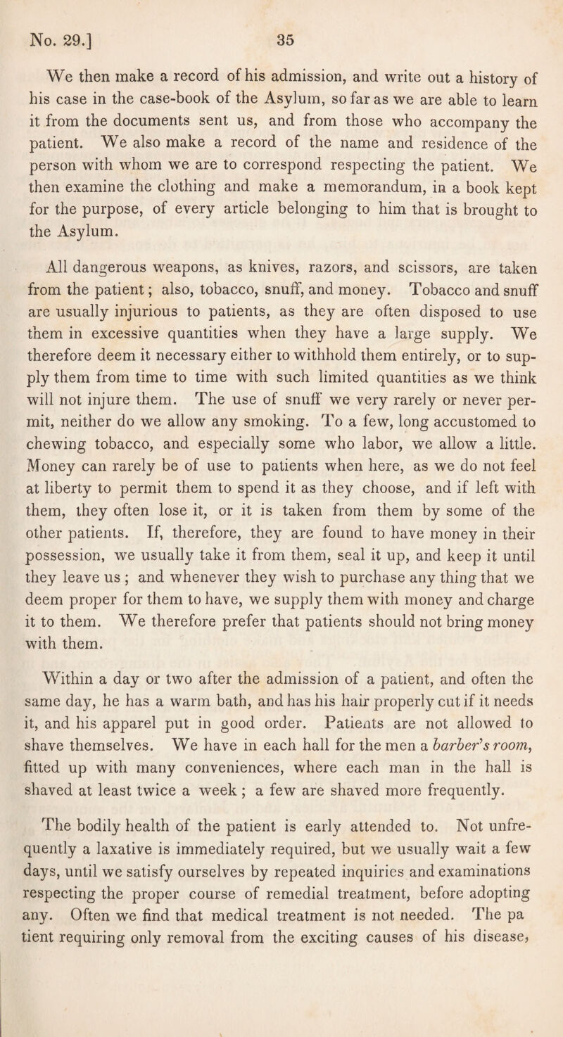 We then make a record of his admission, and write out a history of his case in the case-book of the Asylum, so far as we are able to learn it from the documents sent us, and from those who accompany the patient. We also make a record of the name and residence of the person with whom we are to correspond respecting the patient. We then examine the clothing and make a memorandum, in a book kept for the purpose, of every article belonging to him that is brought to the Asylum. All dangerous weapons, as knives, razors, and scissors, are taken from the patient; also, tobacco, snuff, and money. Tobacco and snuff are usually injurious to patients, as they are often disposed to use them in excessive quantities when they have a large supply. We therefore deem it necessary either to withhold them entirely, or to sup¬ ply them from time to time with such limited quantities as we think will not injure them. The use of snuff we very rarely or never per¬ mit, neither do we allow any smoking. To a few, long accustomed to chewing tobacco, and especially some who labor, we allow a little. Money can rarely be of use to patients when here, as we do not feel at liberty to permit them to spend it as they choose, and if left with them, they often lose it, or it is taken from them by some of the other patients. If, therefore, they are found to have money in their possession, we usually take it from them, seal it up, and keep it until they leave us ; and whenever they wish to purchase any thing that we deem proper for them to have, we supply them with money and charge it to them. We therefore prefer that patients should not bring money with them. Within a day or two after the admission of a patient, and often the same day, he has a warm bath, and has his hair properly cut if it needs it, and his apparel put in good order. Patients are not allowed to shave themselves. We have in each hall for the men a harher’s room^ fitted up with many conveniences, where each man in the hall is shaved at least twice a week; a few are shaved more frequently. The bodily health of the patient is early attended to. Not unfre- quently a laxative is immediately required, but we usually wait a few days, until we satisfy ourselves by repeated inquiries and examinations respecting the proper course of remedial treatment, before adopting any. Often we find that medical treatment is not needed. The pa tient requiring only removal from the exciting causes of his disease?