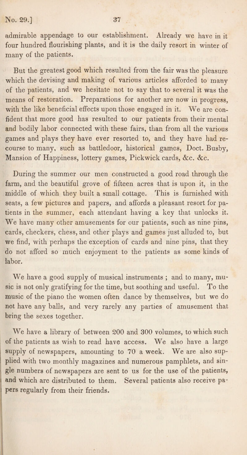 admirable appendage to our establishment. Already we have in it four hundred flourishing plants, and it is the daily resort in winter of many of the patients. But the greatest good which resulted from the fair was the pleasure which the devising and making of various articles afforded to many of the patients, and we hesitate not to say that to several it was the means of restoration. Preparations for another are now in progress, with the like beneficial effects upon those engaged in it. We are con¬ fident that more good has resulted to our patients from their mental and bodily labor connected with these fairs, than from all the various games and plays they have ever resorted to, and they have had re¬ course to many, such as battledoor, historical games, Doct. Busby, Mansion of Happiness, lottery games, Pickwick cards, &c. &c. During the summer our men constructed a good road through the farm, and the beautiful grove of fifteen acres that is upon it, in the middle of which they built a small cottage. This is furnished with seats, a few pictures and papers, and affords a pleasant resort for pa¬ tients in the summer, each attendant having a key that unlocks it. We have many other amusements for our patients, such as nine pins, cards, checkers, chess, and other plays and games just alluded to, but we find, with perhaps the exception of cards and nine pins, that they do not afford so much enjoyment to the patients as some kinds of labor. We have a good supply of musical instruments ; and to many, mu¬ sic is not only gratifying for the time, but soothing and useful. To the music of the piano the women often dance by themselves, but we do not have any balls, and very rarely any parties of amusement that bring the sexes together. We have a library of between 200 and 300 volumes, to which such of the patients as wish to read have access. We also have a large supply of newspapers, amounting to 70 a week. We are also sup- plied with two monthly magazines and numerous pamphlets, and sin¬ gle numbers of newspapers are sent to us for the use of the patients, and which are distributed to them. Several patients also receive pa¬ pers regularly from their friends.