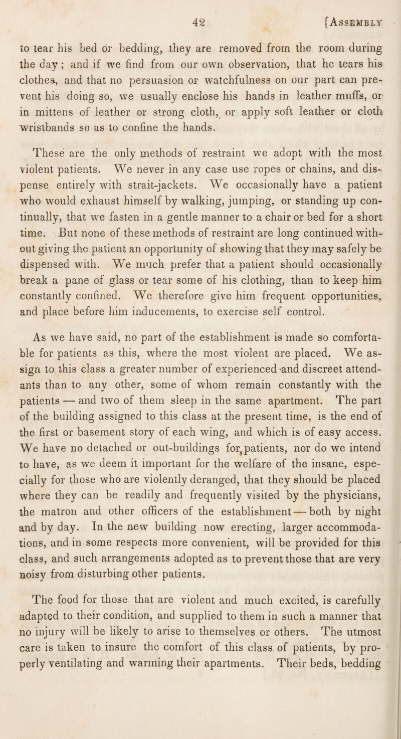 to tear his bed or bedding, they are removed from the room during the day; and if we find from our own observation, that he tears his clothes, and that no persuasion or watchfulness on our part can pre¬ vent his doing so, we usually enclose his hands in leather muffs, or in mittens of leather or strong cloth, or apply soft leather or cloth wristbands so as to confine the hands. These are the only methods of restraint we adopt with the most violent patients. We never in any case use ropes or chains, and dis¬ pense entirely with strait-jackets. We occasionally have a patient who would exhaust himself by walking, jumping, or standing up con¬ tinually, that we fasten in a gentle manner to a chair or bed for a short time. But none of these methods of restraint are long continued with¬ out giving the patient an opportunity of showing that they may safely be dispensed with. We much prefer that a patient should occasionally break a pane of glass or tear some of his clothing, than to keep him constantly confined. We therefore give him frequent opportunities, and place before him inducements, to exercise self control. As we have said, no part of the establishment is made so comforta¬ ble for patients as this, w^here the most violent are placed. We as¬ sign to this class a greater number of experienced-and discreet attend¬ ants than to any other, some of whom remain constantly with the patients — and two of them sleep in the same apartment. The part of the building assigned to this class at the present time, is the end of the first or basement story of each wing, and which is of easy access. We have no detached or out-buildings foq patients, nor do we intend to have, as we deem it important for the welfare of the insane, espe¬ cially for those who are violently deranged, that they should be placed where they can be readily and frequently visited by the physicians, the matron and other officers of the establishment—both by night and by day. In the new building now erecting, larger accommoda¬ tions, and in some respects more convenient, will be provided for this class, and such arrangements adopted as to prevent those that are very noisy from disturbing other patients. The food for those that are violent and much excited, is carefully adapted to their condition, and supplied to them in such a manner that no injury will be likely to arise to themselves or others. The utmost care is taken to insure the comfort of this class of patients, by pro¬ perly ventilating and warming their apartments. Their beds, bedding