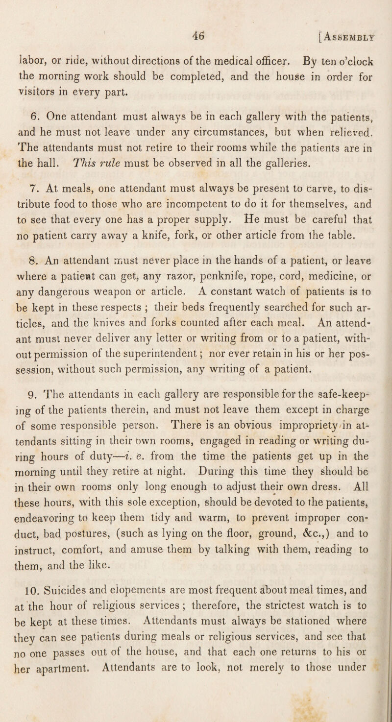 labor, or ride, without directions of the medical officer. By ten o’clock the morning work should be completed, and the house in order for visitors in every part. 6. One attendant must always be in each gallery with the patients, and he must not leave, under any circumstances, but when relieved. The attendants must not retire to their rooms while the patients are in the hall. This rule must be observed in all the galleries. 7. At meals, one attendant must always be present to carve, to dis= tribute food to those who are incompetent to do it for themselves, and to see that every one has a proper supply. He must be careful that no patient carry away a knife, fork, or other article from ihe table. 8. An attendant must never place in the hands of a patient, or leave where a patient can get, any razor, penknife, rope, cord, medicine, or any dangerous weapon or article. A constant watch of patients is to be kept in these respects ; their beds frequently searched for such ar¬ ticles, and the knives and forks counted after each meal. An attend^ ant must never deliver any letter or writing from or to a patient, with¬ out permission of the superintendent; nor ever retain in his or her pos= session, without such permission, any writing of a patient. 9. The attendants in each gallery are responsible for the safe-keep¬ ing of the patients therein, and must not leave them except in charge of some responsible person. There is an obvious impropriety/in at^ tendants sitting in their own rooms, engaged in reading or writing du¬ ring hours of duty—i. e. from the time the patients get up in the morning until they retire at night. During this time they should be in their own rooms only long enough to adjust their own dress. All these hours, with this sole exception, should be devoted to the patients, endeavoring to keep them tidy and warm, to prevent improper con¬ duct, bad postures, (such as lying on the floor, ground, &c.,) and to instruct, comfort, and amuse them by talking with them, reading to them, and the like. 10. Suicides and elopements are most frequent about meal times, and at the hour of religious services ; therefore, the strictest watch is to be kept at these times. Attendants must always be stationed where they can see patients during meals or religious services, and see that no one passes out of the house, and that each one returns to his or her apartment. Attendants are to look, not merely to those under
