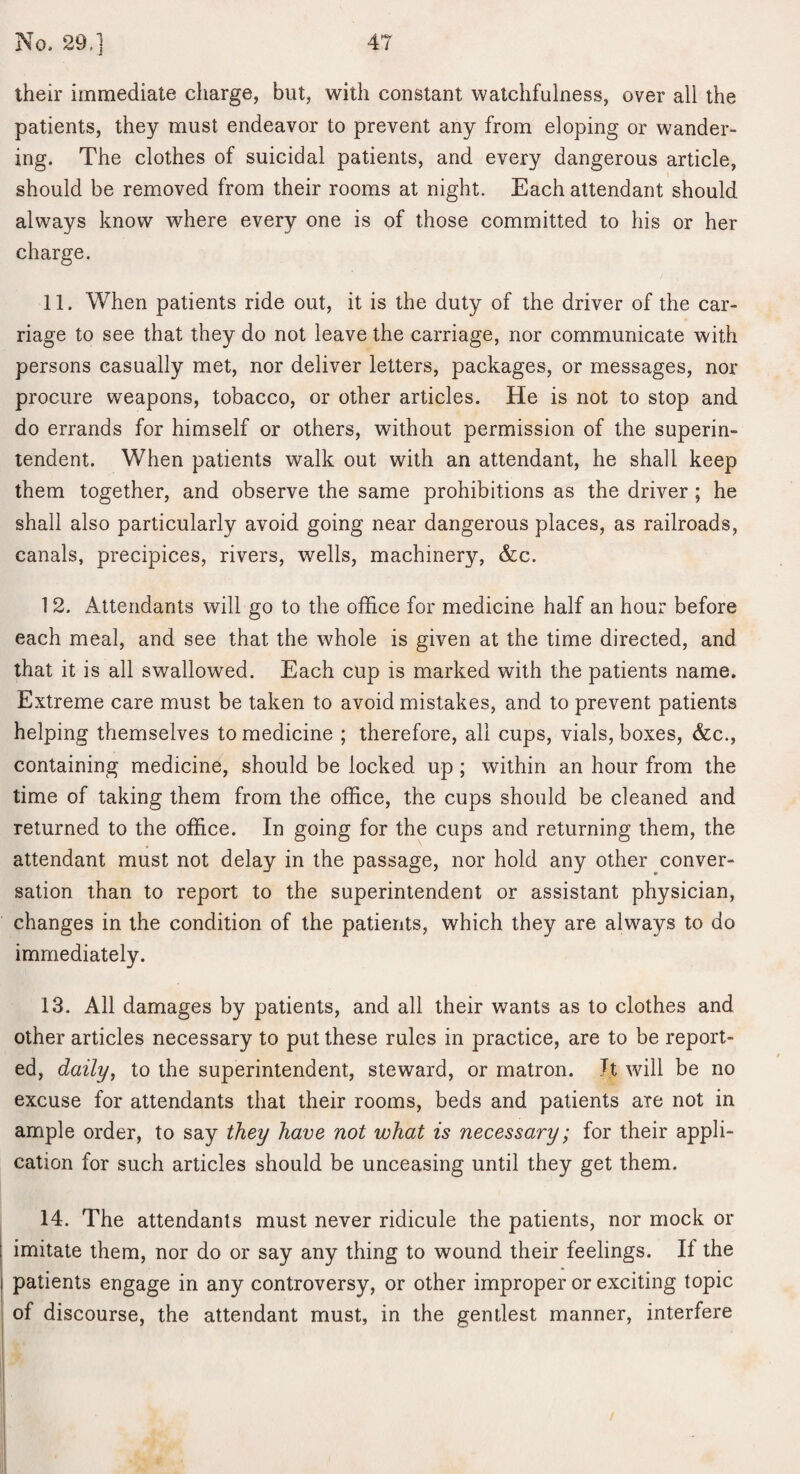 their immediate charge, but, with constant watchfulness, over all the patients, they must endeavor to prevent any from eloping or wander¬ ing. The clothes of suicidal patients, and every dangerous article, should be removed from their rooms at night. Each attendant should always know where every one is of those committed to his or her charge. 11. When patients ride out, it is the duty of the driver of the car¬ riage to see that they do not leave the carriage, nor communicate with persons casually met, nor deliver letters, packages, or messages, nor procure weapons, tobacco, or other articles. He is not to stop and do errands for himself or others, without permission of the superin¬ tendent. When patients walk out with an attendant, he shall keep them together, and observe the same prohibitions as the driver ; he shall also particularly avoid going near dangerous places, as railroads, canals, precipices, rivers, wells, machinery, &c. 12. Attendants will go to the office for medicine half an hour before each meal, and see that the whole is given at the time directed, and that it is all swallowed. Each cup is marked with the patients name. Extreme care must be taken to avoid mistakes, and to prevent patients helping themselves to medicine ; therefore, all cups, vials, boxes, (fee., containing medicine, should be locked up; within an hour from the time of taking them from the office, the cups should be cleaned and returned to the office. In going for the cups and returning them, the attendant must not delay in the passage, nor hold any other conver¬ sation than to report to the superintendent or assistant physician, changes in the condition of the patients, which they are always to do immediately. 13. All damages by patients, and all their wants as to clothes and other articles necessary to put these rules in practice, are to be report¬ ed, daily, to the superintendent, steward, or matron. It will be no excuse for attendants that their rooms, beds and patients are not in ample order, to say they have not what is necessary; for their appli¬ cation for such articles should be unceasing until they get them. 14. The attendants must never ridicule the patients, nor mock or imitate them, nor do or say any thing to wound their feelings. If the patients engage in any controversy, or other improper or exciting topic of discourse, the attendant must, in the gentlest manner, interfere