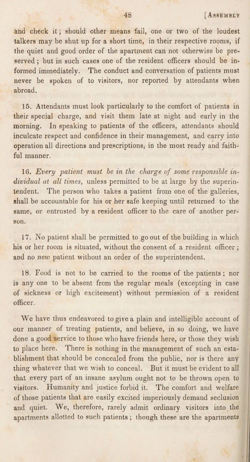 and check it; should other means fail, one or two of the loudest talkers may be shut up for a short time, in their respective rooms, if the quiet and good order of the apartment can not otherwise be pre¬ served ; but in such cases one of the resident officers should be in¬ formed immediately. The conduct and conversation of patients must never be spoken of to visitors, nor reported by attendants when abroad. 15. Attendants must look particularly to the comfort of patients in their special charge, and visit them late at night and early in the morning. In speaking to patients of the officers, attendants should inculcate respect and confidence in their management, and carry into operation all directions and presxriptions, in the most ready and faith¬ ful manner. 16. Every patient must he in the charge of some responsible in¬ dividual at all times, unless permitted to be at large by the superin¬ tendent. The person who takes a patient from one of the galleries, shall be accountable for his or her safe keeping until returned to the same, or entrusted by a resident officer to the care of another per¬ son. 17. No patient shall be permitted to go out of the building in which his or her room is situated, without the consent of a resident officer ; and no new patient without an order of the superintendent. 18. Food is not to be carried to the rooms of the patients; nor is any one to be absent from the regular meals (excepting in case of sickness or high excitement) without permission of a resident officer. We have thus endeavored to give a plain and intelligible account of our manner of treating patients, and believe, in so doing, we have done a good service to those who have friends here, or those they wish to place here. There is nothing in the management of such an esta¬ blishment that should be concealed from the public, nor is there any thing whatever that we wish to conceal. But it must be evident to all that every part of an insane asylum ought not to be thrown open to visitors. Humanity and justice forbid it. The comfort and welfare of those patients that are easily excited imperiously demand seclusion and quiet. We, therefore, rarely admit ordinary visitors into the apartments allotted to such patients; though these are the apartments